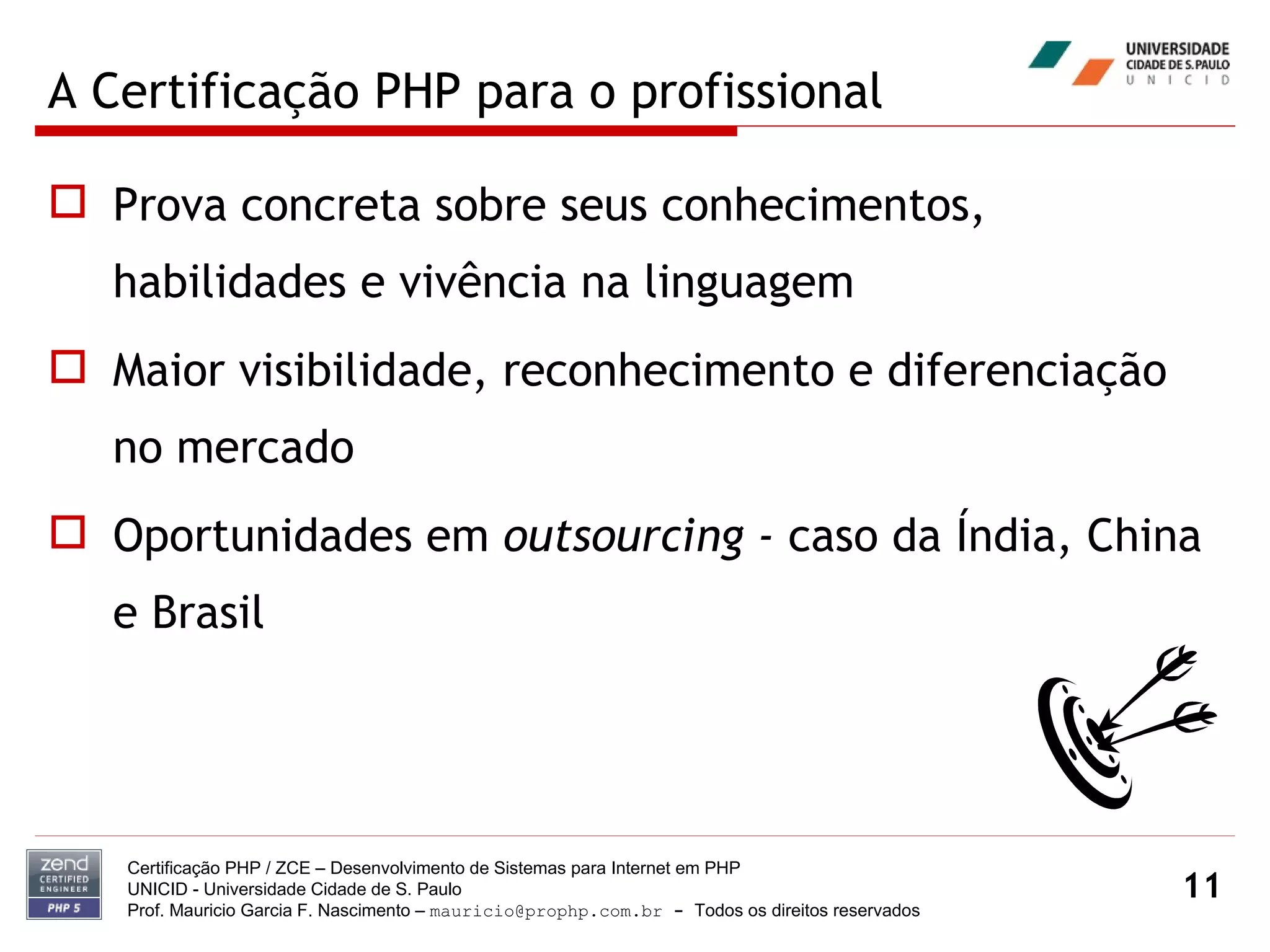 A Certificação PHP para o profissional Prova concreta sobre seus conhecimentos, habilidades e vivência na linguagem Maior visibilidade, reconhecimento e diferenciação no mercado Oportunidades em  outsourcing -  caso da Índia, China e Brasil Certificação PHP / ZCE – Desenvolvimento de Sistemas para Internet em PHP UNICID -  Universidade Cidade de S. Paulo Prof. Mauricio Garcia F. Nascimento –  [email_address]  -  Todos os direitos reservados 