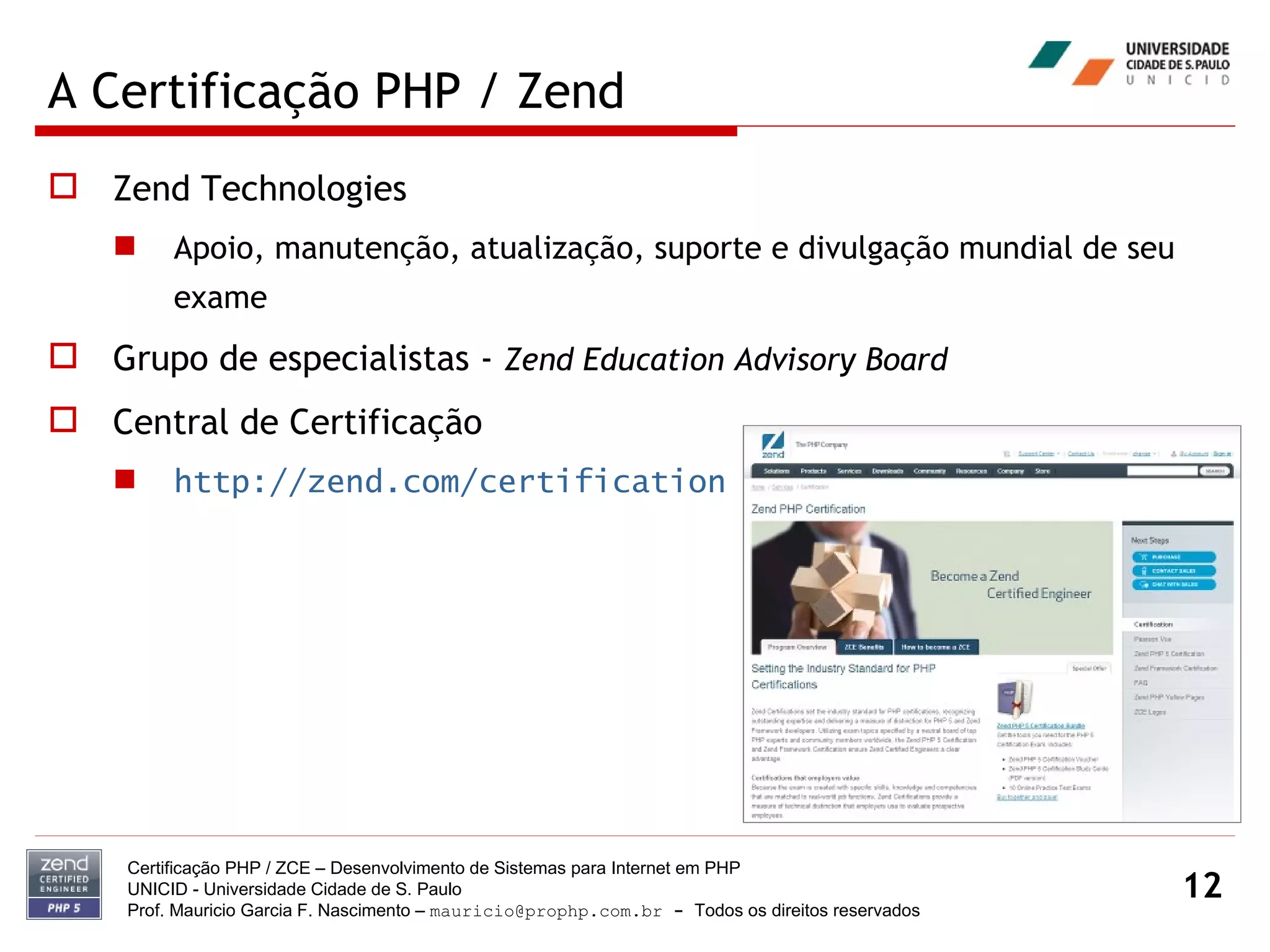 A Certificação PHP / Zend Zend Technologies Apoio, manutenção, atualização, suporte e divulgação mundial de seu exame Grupo de especialistas -  Zend Education Advisory Board Central de Certificação http://zend.com/certification Certificação PHP / ZCE – Desenvolvimento de Sistemas para Internet em PHP UNICID -  Universidade Cidade de S. Paulo Prof. Mauricio Garcia F. Nascimento –  [email_address]  -  Todos os direitos reservados 