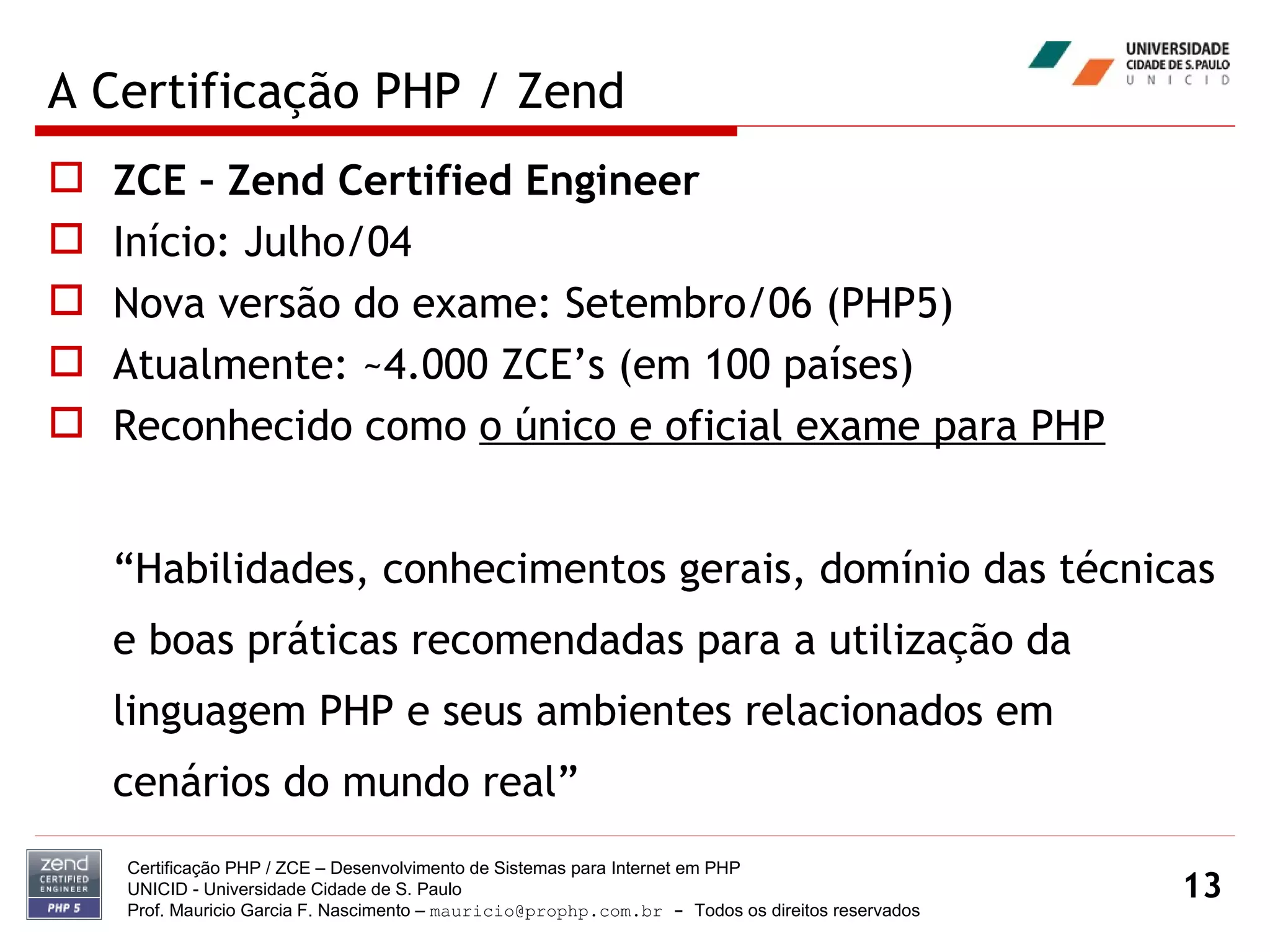 A Certificação PHP / Zend ZCE – Zend Certified Engineer Início: Julho/04 Nova versão do exame: Setembro/06 (PHP5) Atualmente: ~4.000 ZCE’s (em 100 países) Reconhecido como  o único e oficial exame para PHP “ Habilidades, conhecimentos gerais, domínio das técnicas e boas práticas recomendadas para a utilização da linguagem PHP e seus ambientes relacionados em cenários do mundo real” Certificação PHP / ZCE – Desenvolvimento de Sistemas para Internet em PHP UNICID -  Universidade Cidade de S. Paulo Prof. Mauricio Garcia F. Nascimento –  [email_address]  -  Todos os direitos reservados 
