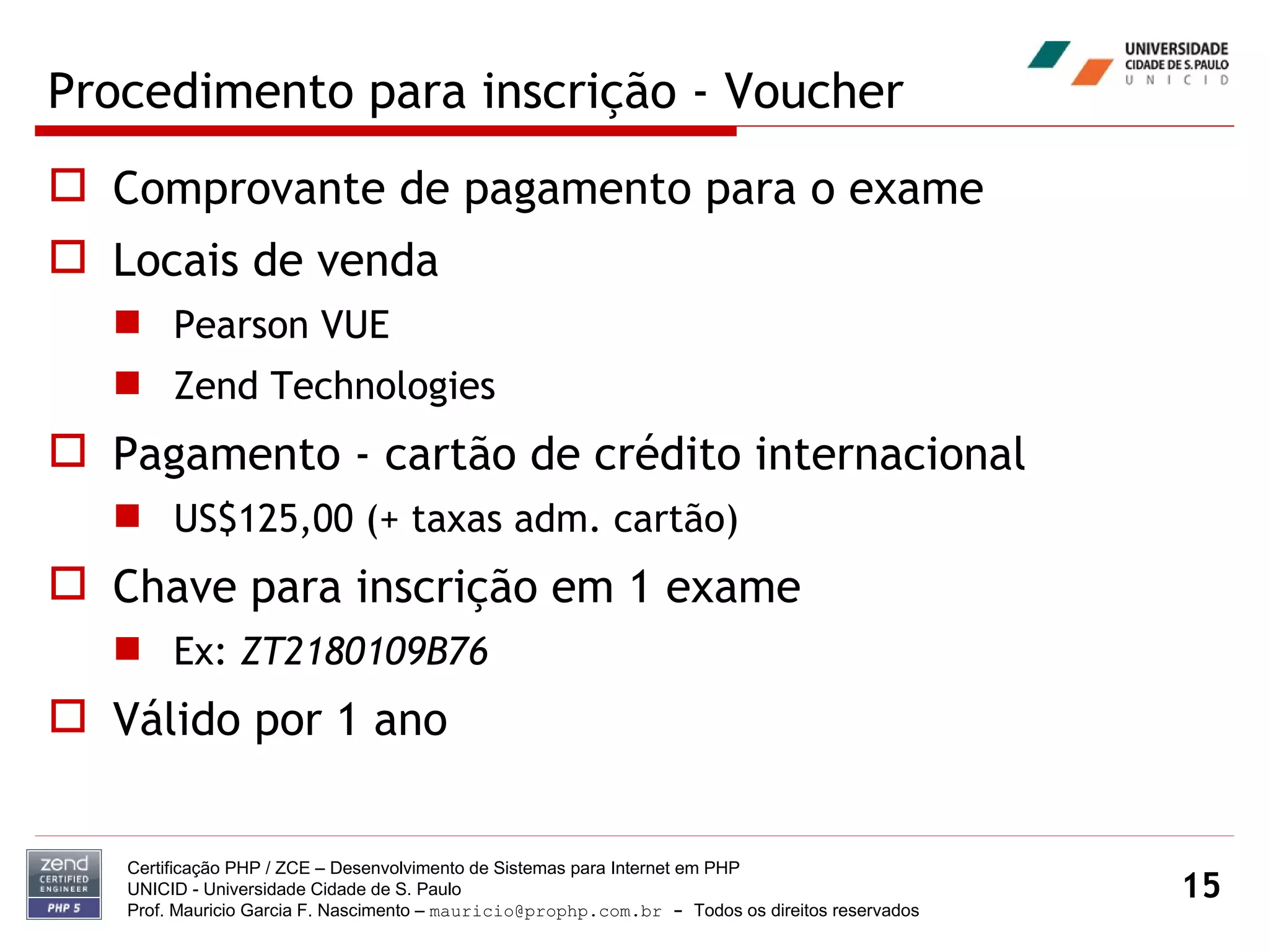 Procedimento para inscrição - Voucher Comprovante de pagamento para o exame Locais de venda Pearson VUE Zend Technologies Pagamento - cartão de crédito internacional US$125,00 (+ taxas adm. cartão) Chave para inscrição em 1 exame Ex:  ZT2180109B76 Válido por 1 ano Certificação PHP / ZCE – Desenvolvimento de Sistemas para Internet em PHP UNICID -  Universidade Cidade de S. Paulo Prof. Mauricio Garcia F. Nascimento –  [email_address]  -  Todos os direitos reservados 
