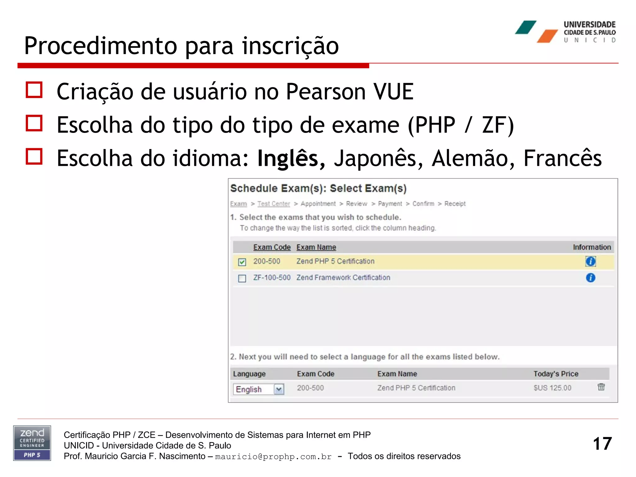 Procedimento para inscrição Criação de usuário no Pearson VUE Escolha do tipo do tipo de exame (PHP / ZF) Escolha do idioma:  Inglês,  Japonês, Alemão, Francês Certificação PHP / ZCE – Desenvolvimento de Sistemas para Internet em PHP UNICID -  Universidade Cidade de S. Paulo Prof. Mauricio Garcia F. Nascimento –  [email_address]  -  Todos os direitos reservados 