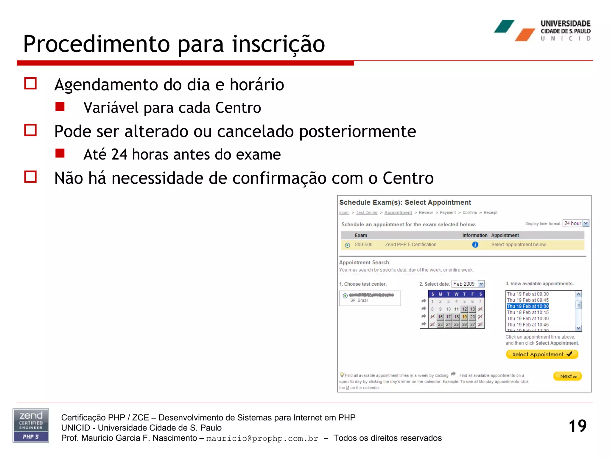 Procedimento para inscrição Agendamento do dia e horário Variável para cada Centro Pode ser alterado ou cancelado posteriormente Até 24 horas antes do exame Não há necessidade de confirmação com o Centro Certificação PHP / ZCE – Desenvolvimento de Sistemas para Internet em PHP UNICID -  Universidade Cidade de S. Paulo Prof. Mauricio Garcia F. Nascimento –  [email_address]  -  Todos os direitos reservados 