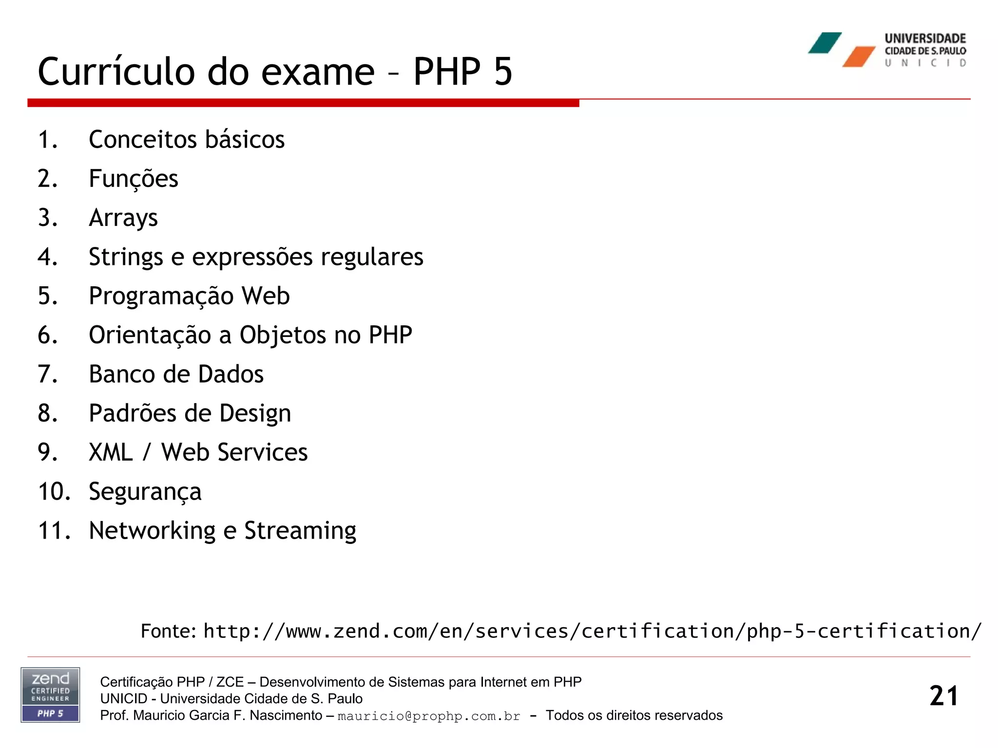Currículo do exame – PHP 5 Conceitos básicos Funções Arrays Strings e expressões regulares  Programação Web  Orientação a Objetos no PHP Banco de Dados Padrões de Design XML / Web Services Segurança Networking e Streaming Certificação PHP / ZCE – Desenvolvimento de Sistemas para Internet em PHP UNICID -  Universidade Cidade de S. Paulo Prof. Mauricio Garcia F. Nascimento –  [email_address]  -  Todos os direitos reservados Fonte:  http://www.zend.com/en/services/certification/php-5-certification/ 