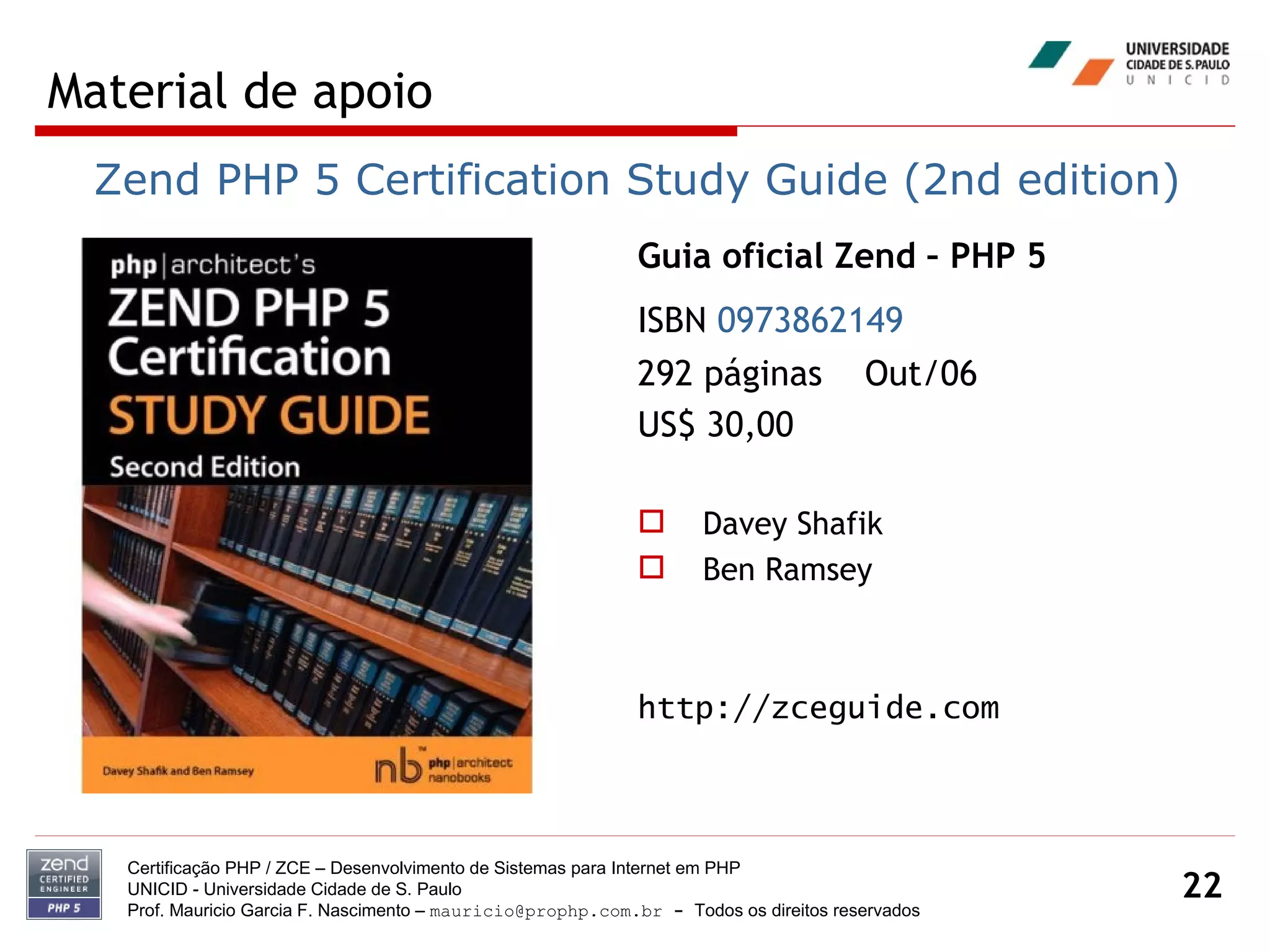 Material de apoio Certificação PHP / ZCE – Desenvolvimento de Sistemas para Internet em PHP UNICID -  Universidade Cidade de S. Paulo Prof. Mauricio Garcia F. Nascimento –  [email_address]  -  Todos os direitos reservados Guia oficial Zend – PHP 5 ISBN  0973862149   292 páginas  Out/06 US$ 30,00 Davey Shafik Ben Ramsey http://zceguide.com Zend PHP 5 Certification Study Guide (2nd edition) 