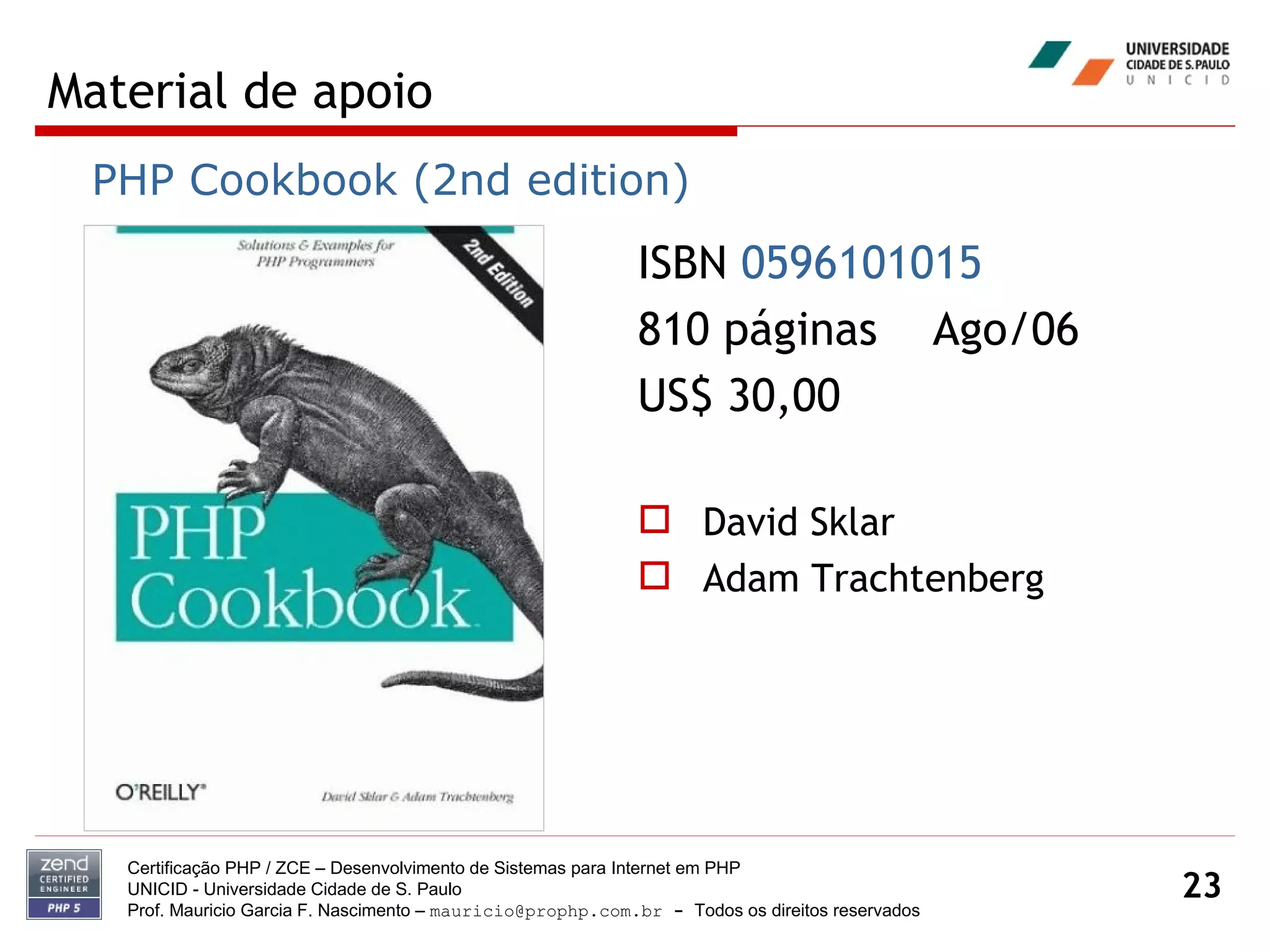 Material de apoio Certificação PHP / ZCE – Desenvolvimento de Sistemas para Internet em PHP UNICID -  Universidade Cidade de S. Paulo Prof. Mauricio Garcia F. Nascimento –  [email_address]  -  Todos os direitos reservados ISBN  0596101015   810 páginas  Ago/06 US$ 30,00 David Sklar Adam Trachtenberg PHP Cookbook (2nd edition) 