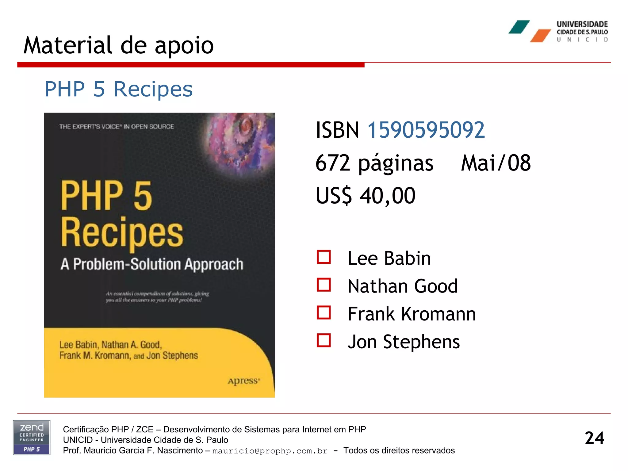 Material de apoio Certificação PHP / ZCE – Desenvolvimento de Sistemas para Internet em PHP UNICID -  Universidade Cidade de S. Paulo Prof. Mauricio Garcia F. Nascimento –  [email_address]  -  Todos os direitos reservados ISBN  1590595092   672 páginas  Mai/08 US$ 40,00 Lee Babin Nathan Good Frank Kromann Jon Stephens PHP 5 Recipes 
