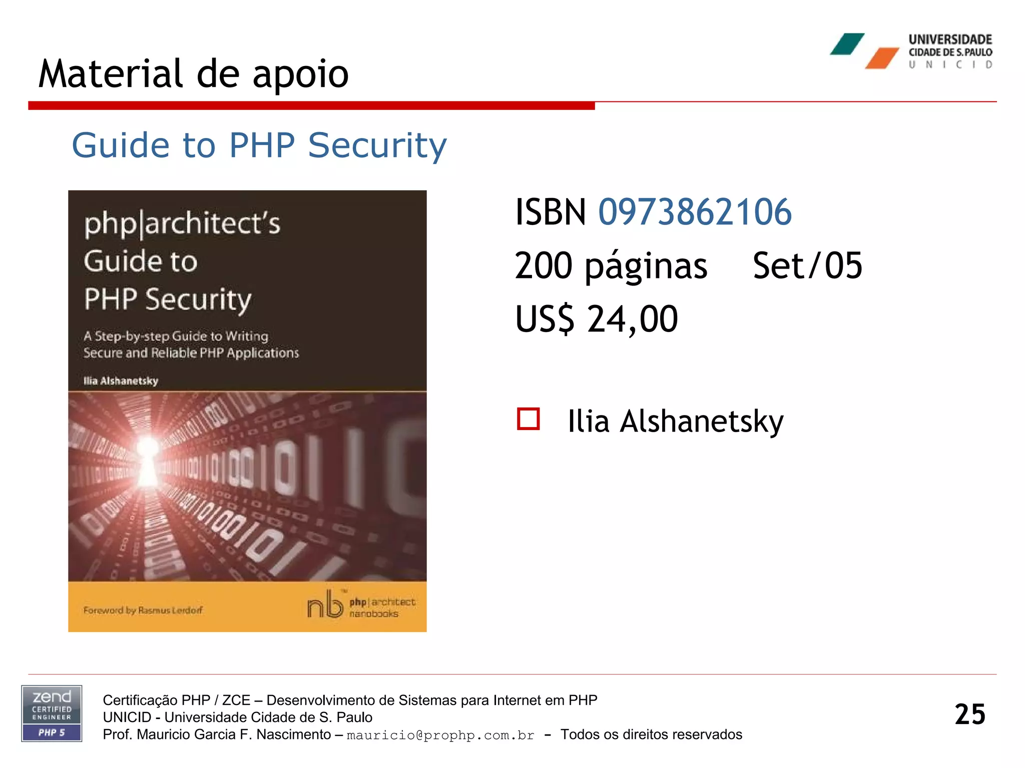 Material de apoio Certificação PHP / ZCE – Desenvolvimento de Sistemas para Internet em PHP UNICID -  Universidade Cidade de S. Paulo Prof. Mauricio Garcia F. Nascimento –  [email_address]  -  Todos os direitos reservados ISBN  0973862106   200 páginas  Set/05 US$ 24,00 Ilia Alshanetsky Guide to PHP Security 