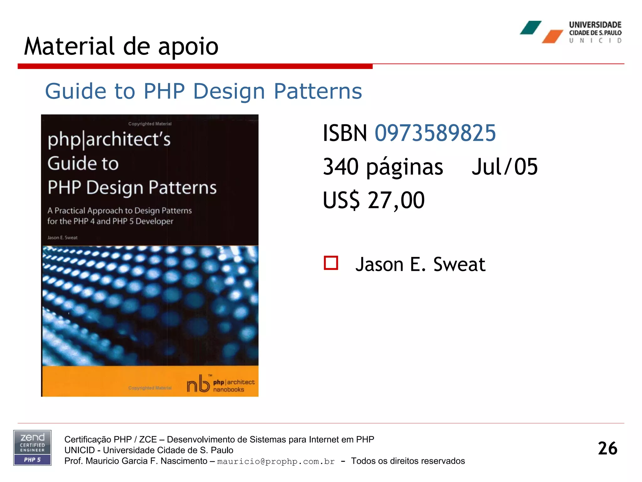 Material de apoio Certificação PHP / ZCE – Desenvolvimento de Sistemas para Internet em PHP UNICID -  Universidade Cidade de S. Paulo Prof. Mauricio Garcia F. Nascimento –  [email_address]  -  Todos os direitos reservados ISBN  0973589825   340 páginas  Jul/05 US$ 27,00 Jason E. Sweat Guide to PHP Design Patterns 