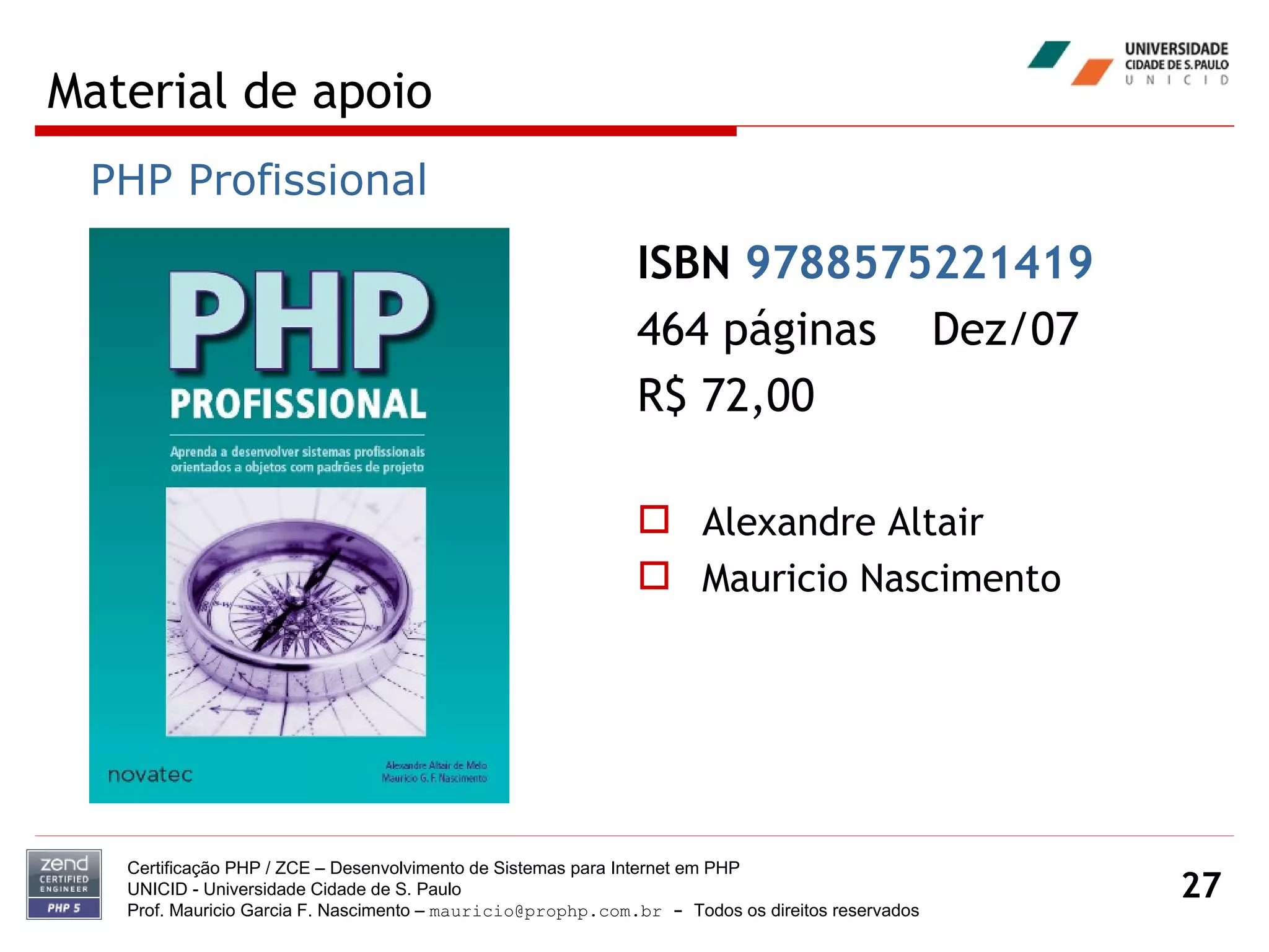 Material de apoio Certificação PHP / ZCE – Desenvolvimento de Sistemas para Internet em PHP UNICID -  Universidade Cidade de S. Paulo Prof. Mauricio Garcia F. Nascimento –  [email_address]  -  Todos os direitos reservados ISBN  9788575221419   464 páginas  Dez/07 R$ 72,00 Alexandre Altair Mauricio Nascimento PHP Profissional 
