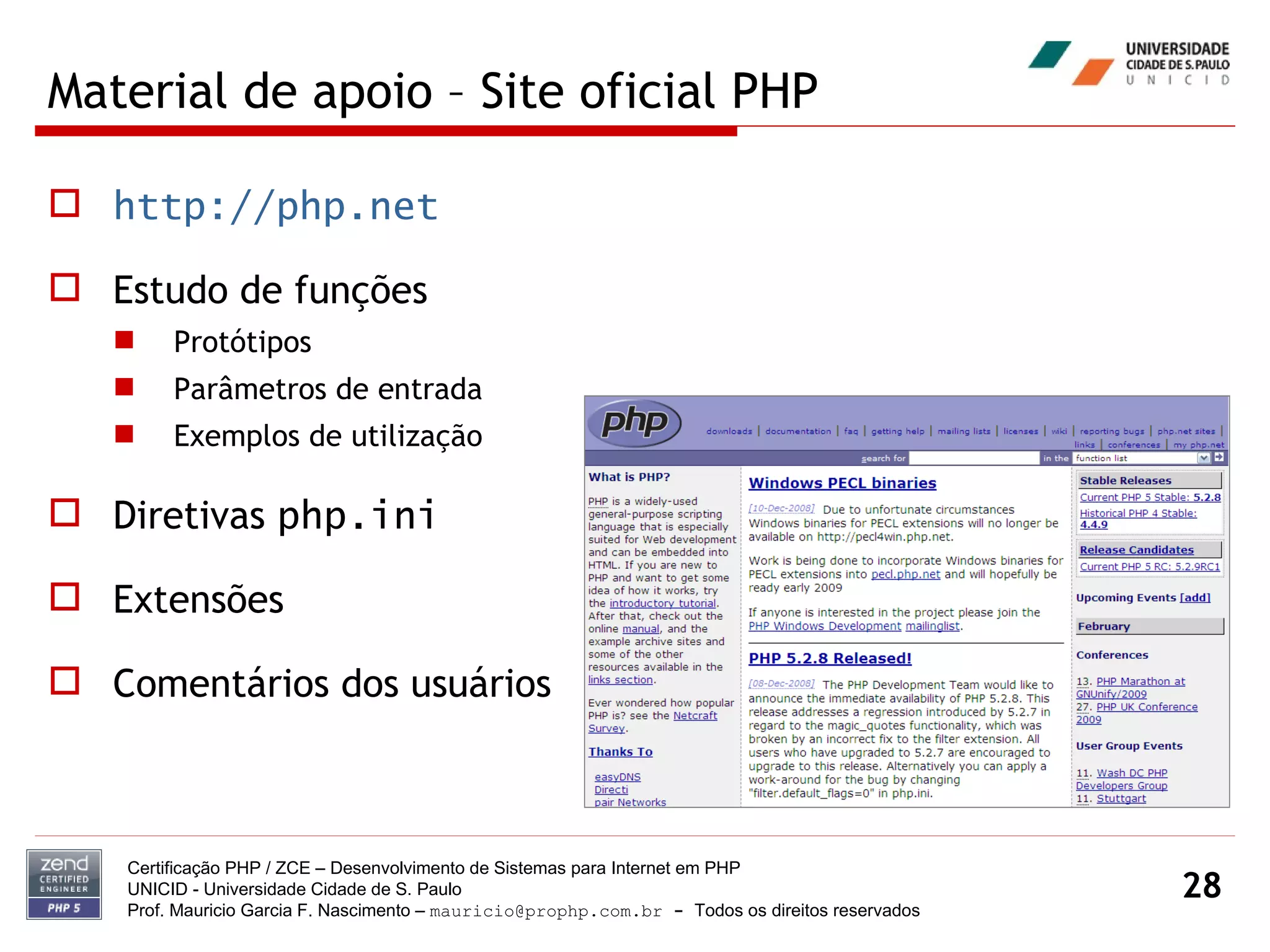 Material de apoio – Site oficial PHP http://php.net Estudo de funções Protótipos Parâmetros de entrada Exemplos de utilização Diretivas  php.ini Extensões Comentários dos usuários Certificação PHP / ZCE – Desenvolvimento de Sistemas para Internet em PHP UNICID -  Universidade Cidade de S. Paulo Prof. Mauricio Garcia F. Nascimento –  [email_address]  -  Todos os direitos reservados 