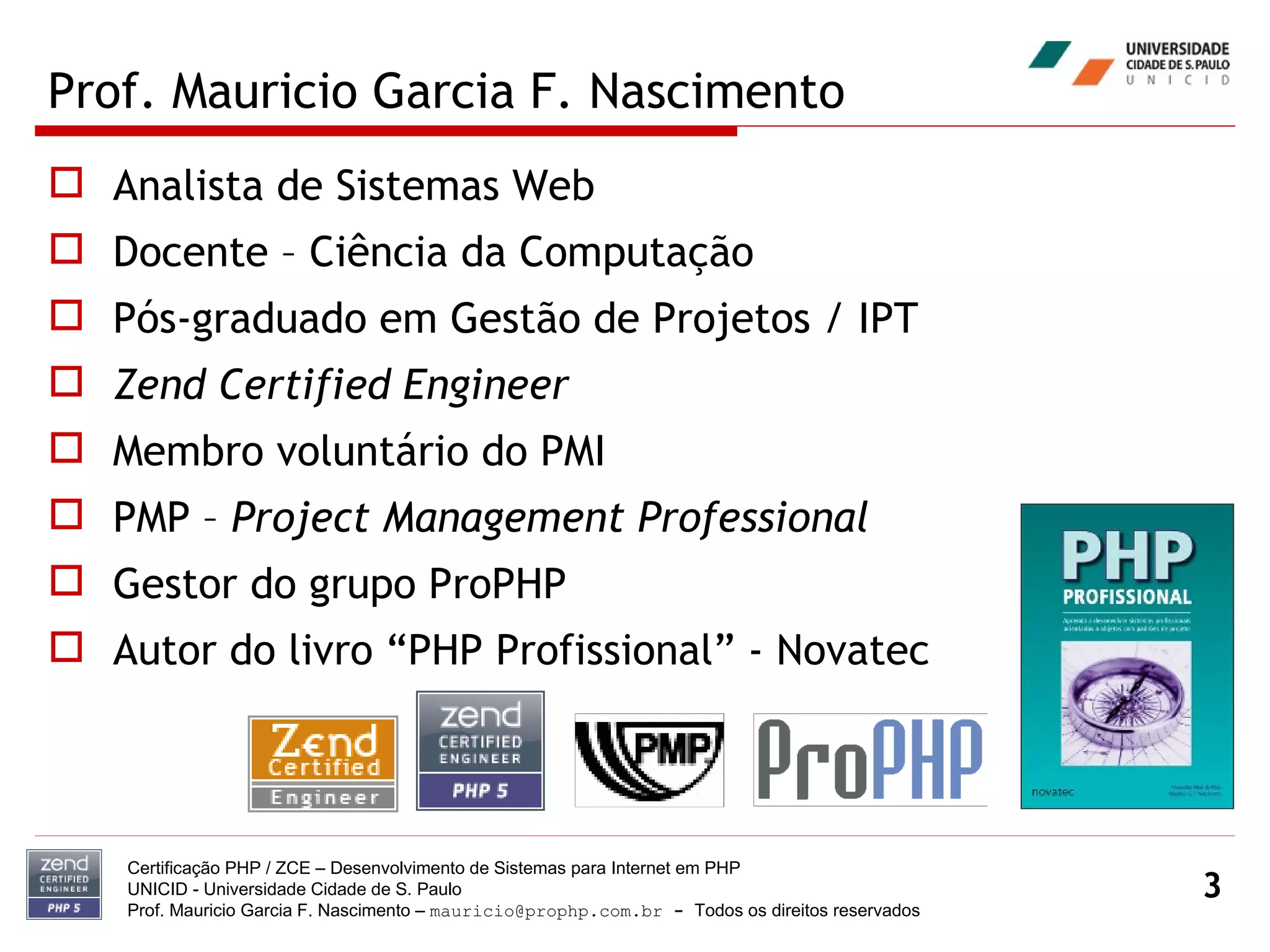 Prof. Mauricio Garcia F. Nascimento Analista de Sistemas Web Docente – Ciência da Computação Pós-graduado em Gestão de Projetos / IPT Zend Certified Engineer Membro voluntário do PMI  PMP –  Project Management Professional Gestor do grupo ProPHP Autor do livro “PHP Profissional” - Novatec Certificação PHP / ZCE – Desenvolvimento de Sistemas para Internet em PHP UNICID -  Universidade Cidade de S. Paulo Prof. Mauricio Garcia F. Nascimento –  [email_address]  -  Todos os direitos reservados 