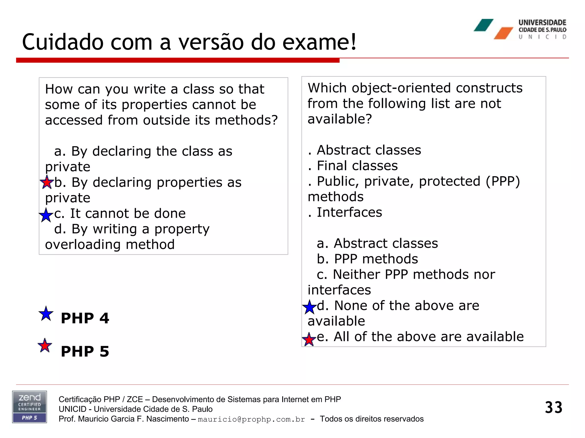 Cuidado com a versão do exame! Certificação PHP / ZCE – Desenvolvimento de Sistemas para Internet em PHP UNICID -  Universidade Cidade de S. Paulo Prof. Mauricio Garcia F. Nascimento –  [email_address]  -  Todos os direitos reservados How can you write a class so that some of its properties cannot be accessed from outside its methods? a. By declaring the class as private b. By declaring properties as private c. It cannot be done d. By writing a property overloading method Which object-oriented constructs from the following list are not available? . Abstract classes . Final classes . Public, private, protected (PPP) methods . Interfaces a. Abstract classes b. PPP methods c. Neither PPP methods nor interfaces d. None of the above are available e. All of the above are available PHP 4 PHP 5 