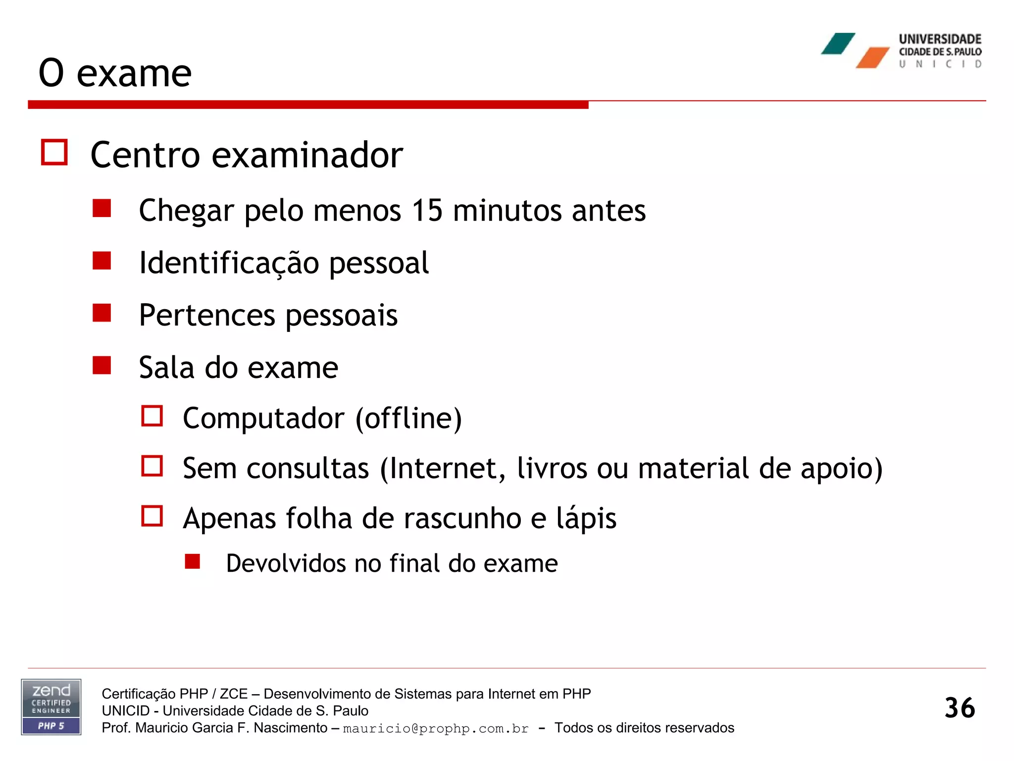 O exame Centro examinador Chegar pelo menos 15 minutos antes Identificação pessoal Pertences pessoais Sala do exame Computador (offline) Sem consultas (Internet, livros ou material de apoio) Apenas folha de rascunho e lápis Devolvidos no final do exame Certificação PHP / ZCE – Desenvolvimento de Sistemas para Internet em PHP UNICID -  Universidade Cidade de S. Paulo Prof. Mauricio Garcia F. Nascimento –  [email_address]  -  Todos os direitos reservados 