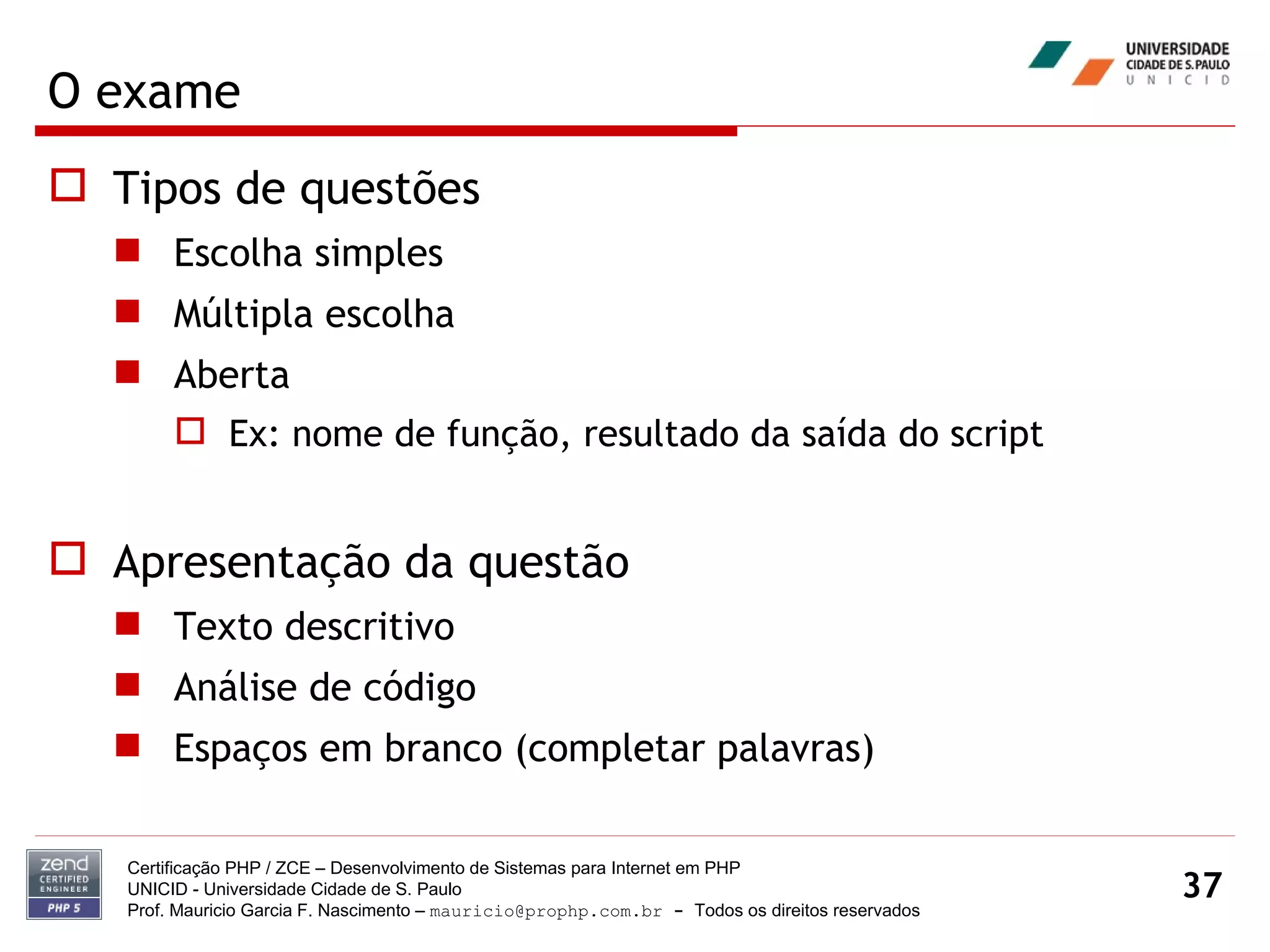 O exame Tipos de questões Escolha simples Múltipla escolha Aberta Ex: nome de função, resultado da saída do script Apresentação da questão Texto descritivo Análise de código Espaços em branco (completar palavras) Certificação PHP / ZCE – Desenvolvimento de Sistemas para Internet em PHP UNICID -  Universidade Cidade de S. Paulo Prof. Mauricio Garcia F. Nascimento –  [email_address]  -  Todos os direitos reservados 