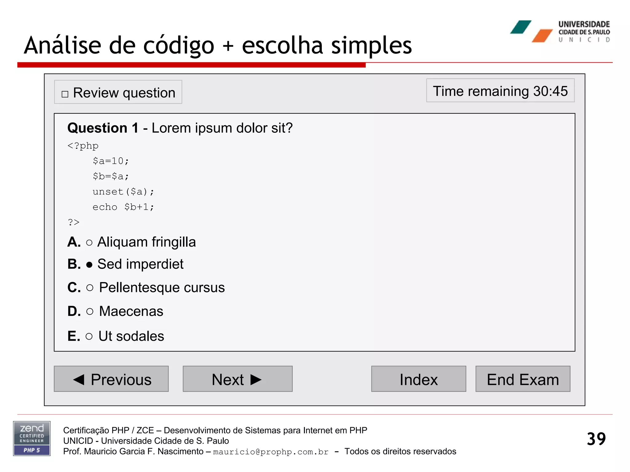 Análise de código + escolha simples Certificação PHP / ZCE – Desenvolvimento de Sistemas para Internet em PHP UNICID -  Universidade Cidade de S. Paulo Prof. Mauricio Garcia F. Nascimento –  [email_address]  -  Todos os direitos reservados ◄  Previous Next ► Index End Exam Time remaining 30:45 □  Review question Question 1  - Lorem ipsum dolor sit? <?php $a=10; $b=$a; unset($a); echo $b+1; ?> A.  ○ Aliquam fringilla  B.  ● Sed imperdiet  C.   ○  Pellentesque cursus  D.   ○  Maecenas E.   ○  Ut sodales   