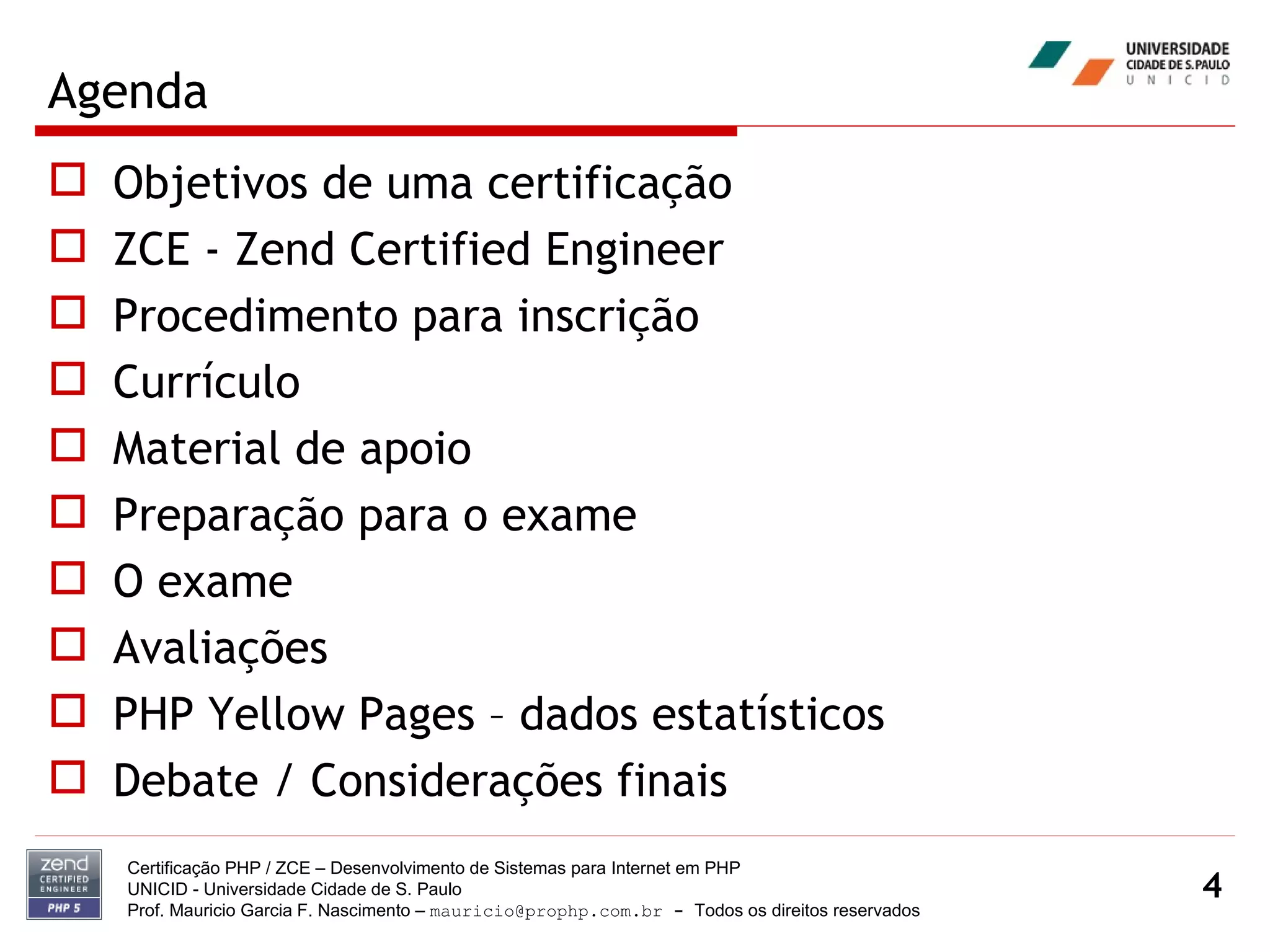 Agenda Objetivos de uma certificação ZCE - Zend Certified Engineer Procedimento para inscrição Currículo Material de apoio Preparação para o exame O exame Avaliações PHP Yellow Pages – dados estatísticos Debate / Considerações finais Certificação PHP / ZCE – Desenvolvimento de Sistemas para Internet em PHP UNICID -  Universidade Cidade de S. Paulo Prof. Mauricio Garcia F. Nascimento –  [email_address]  -  Todos os direitos reservados 
