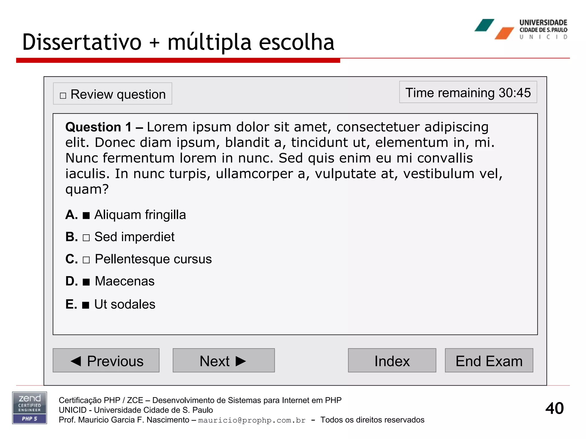 Dissertativo + múltipla escolha Certificação PHP / ZCE – Desenvolvimento de Sistemas para Internet em PHP UNICID -  Universidade Cidade de S. Paulo Prof. Mauricio Garcia F. Nascimento –  [email_address]  -  Todos os direitos reservados ◄  Previous Next ► Index End Exam Time remaining 30:45 □  Review question Question 1 –   Lorem ipsum dolor sit amet, consectetuer adipiscing elit. Donec diam ipsum, blandit a, tincidunt ut, elementum in, mi. Nunc fermentum lorem in nunc. Sed quis enim eu mi convallis iaculis. In nunc turpis, ullamcorper a, vulputate at, vestibulum vel, quam? A.   ■  Aliquam fringilla  B.   □  Sed imperdiet  C.   □   Pellentesque cursus  D.   ■   Maecenas E.   ■   Ut sodales   