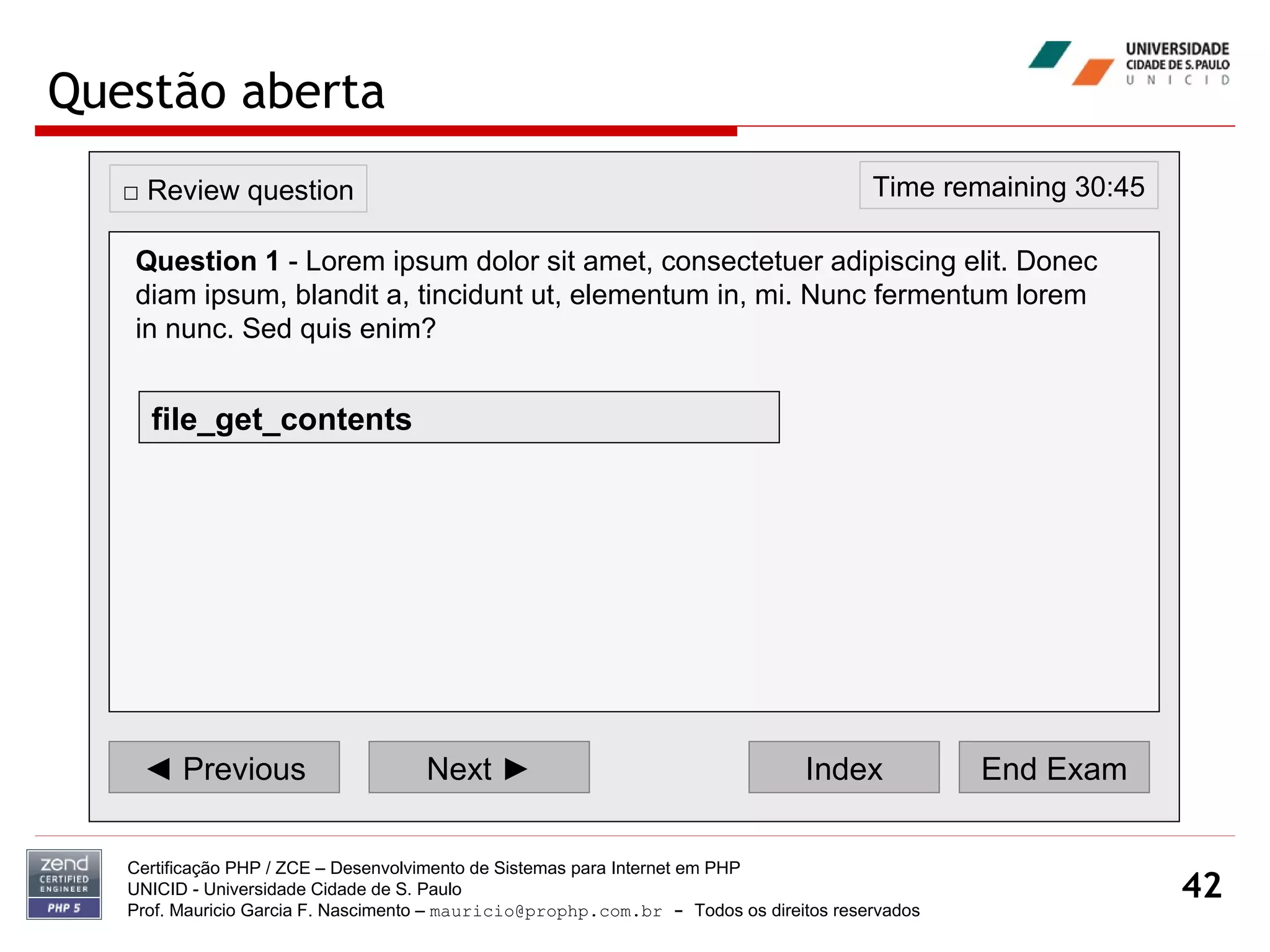 Questão aberta Certificação PHP / ZCE – Desenvolvimento de Sistemas para Internet em PHP UNICID -  Universidade Cidade de S. Paulo Prof. Mauricio Garcia F. Nascimento –  [email_address]  -  Todos os direitos reservados ◄  Previous Next ► Index End Exam Time remaining 30:45 □  Review question Question 1  - Lorem ipsum dolor sit amet, consectetuer adipiscing elit. Donec diam ipsum, blandit a, tincidunt ut, elementum in, mi. Nunc fermentum lorem in nunc. Sed quis enim?   file_get_contents 