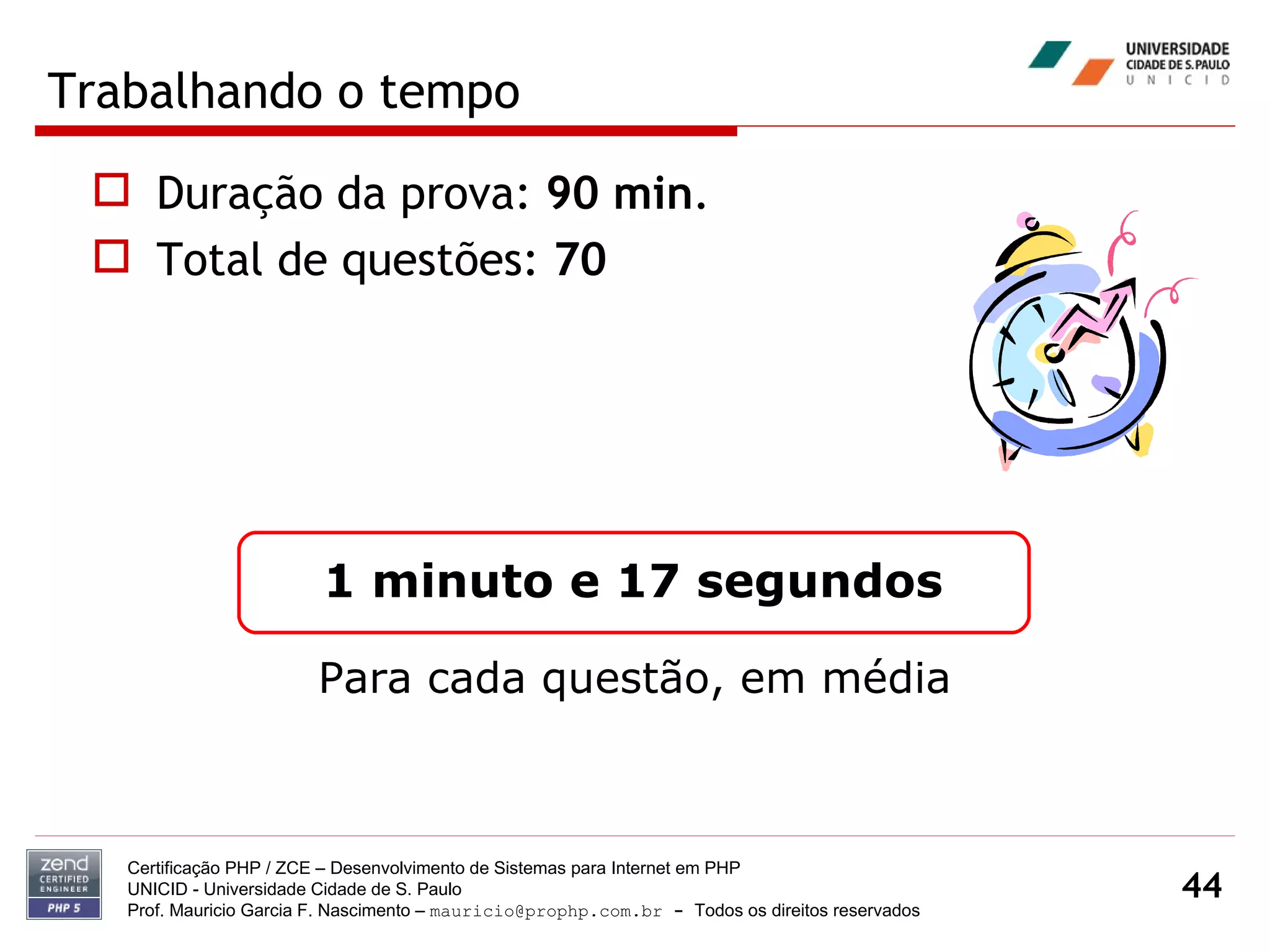 Trabalhando o tempo Certificação PHP / ZCE – Desenvolvimento de Sistemas para Internet em PHP UNICID -  Universidade Cidade de S. Paulo Prof. Mauricio Garcia F. Nascimento –  [email_address]  -  Todos os direitos reservados Duração da prova:  90 min . Total de questões:  70 1 minuto e 17 segundos Para cada questão, em média 