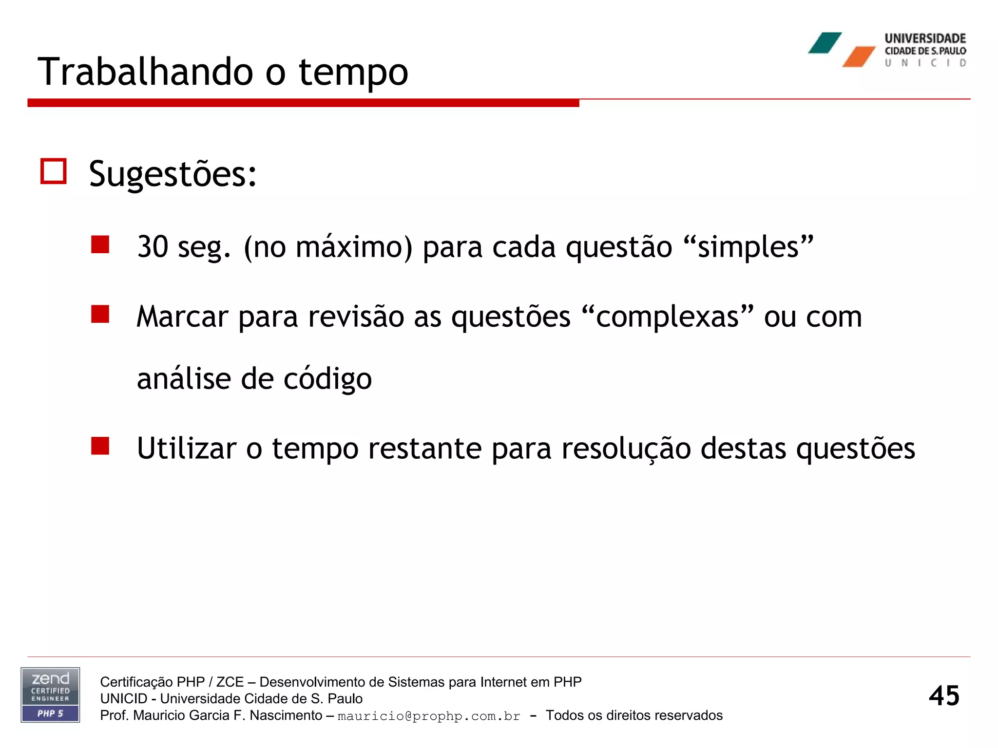 Trabalhando o tempo Sugestões: 30 seg. (no máximo) para cada questão “simples” Marcar para revisão as questões “complexas” ou com análise de código Utilizar o tempo restante para resolução destas questões Certificação PHP / ZCE – Desenvolvimento de Sistemas para Internet em PHP UNICID -  Universidade Cidade de S. Paulo Prof. Mauricio Garcia F. Nascimento –  [email_address]  -  Todos os direitos reservados 