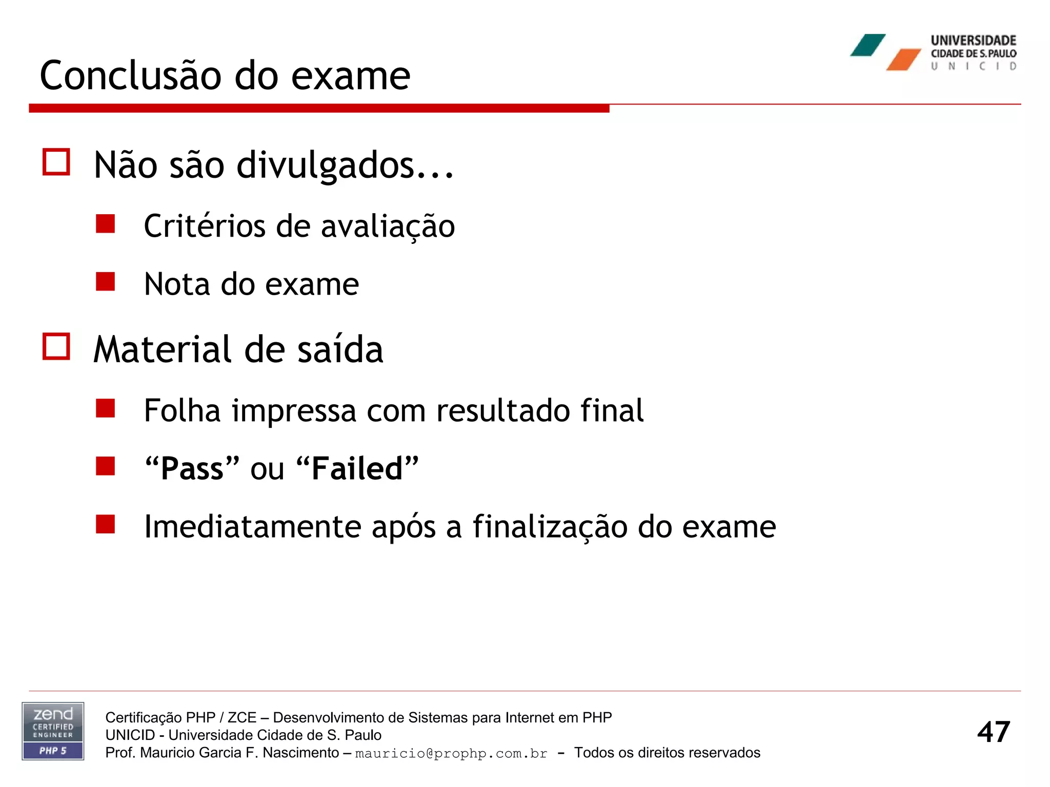 Conclusão do exame Não são divulgados... Critérios de avaliação Nota do exame Material de saída Folha impressa com resultado final “ Pass ” ou “ Failed ” Imediatamente após a finalização do exame Certificação PHP / ZCE – Desenvolvimento de Sistemas para Internet em PHP UNICID -  Universidade Cidade de S. Paulo Prof. Mauricio Garcia F. Nascimento –  [email_address]  -  Todos os direitos reservados 