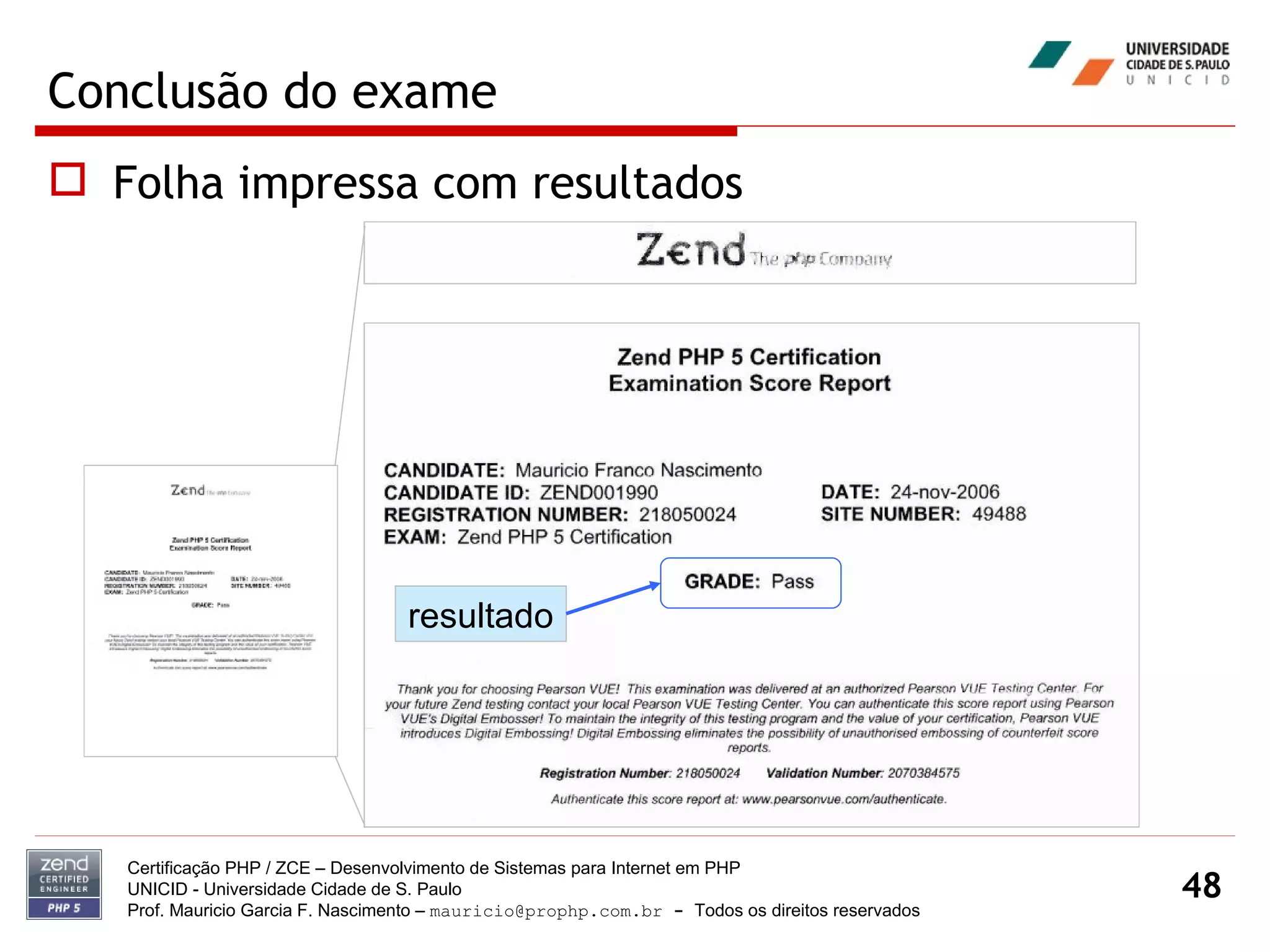 Conclusão do exame Folha impressa com resultados Certificação PHP / ZCE – Desenvolvimento de Sistemas para Internet em PHP UNICID -  Universidade Cidade de S. Paulo Prof. Mauricio Garcia F. Nascimento –  [email_address]  -  Todos os direitos reservados resultado 