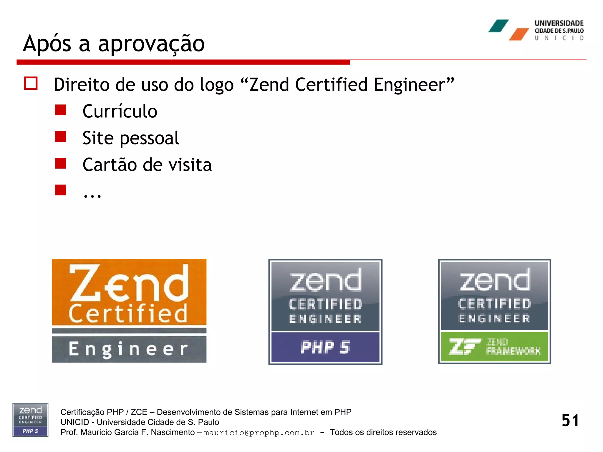 Após a aprovação Direito de uso do logo “Zend Certified Engineer” Currículo Site pessoal Cartão de visita ... Certificação PHP / ZCE – Desenvolvimento de Sistemas para Internet em PHP UNICID -  Universidade Cidade de S. Paulo Prof. Mauricio Garcia F. Nascimento –  [email_address]  -  Todos os direitos reservados 
