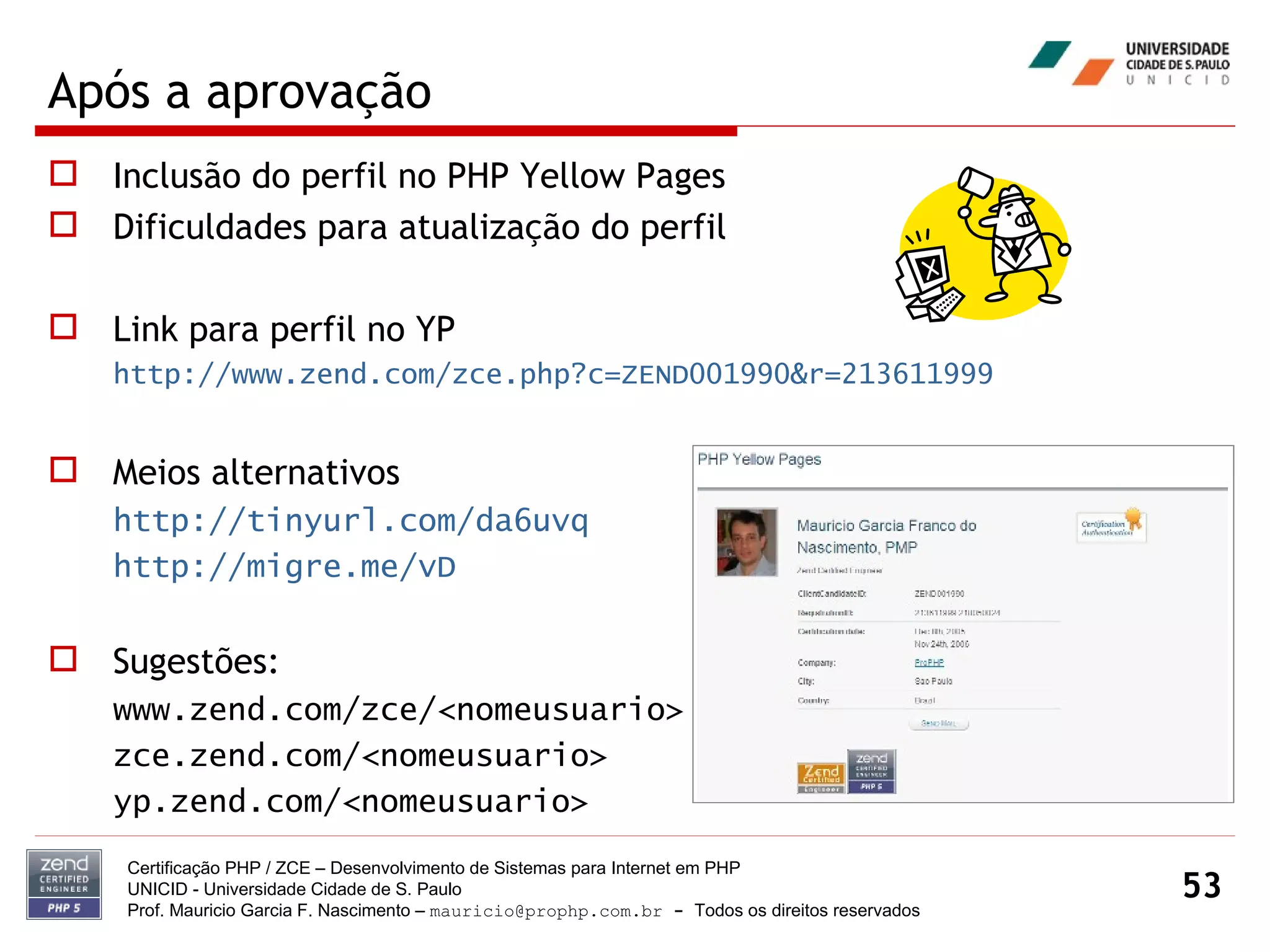 Após a aprovação Inclusão do perfil no PHP Yellow Pages Dificuldades para atualização do perfil Link para perfil no YP http://www.zend.com/zce.php?c=ZEND001990&r=213611999 Meios alternativos http://tinyurl.com/da6uvq http://migre.me/vD Sugestões: www.zend.com/zce/<nomeusuario> zce.zend.com/<nomeusuario> yp.zend.com/<nomeusuario> Certificação PHP / ZCE – Desenvolvimento de Sistemas para Internet em PHP UNICID -  Universidade Cidade de S. Paulo Prof. Mauricio Garcia F. Nascimento –  [email_address]  -  Todos os direitos reservados 