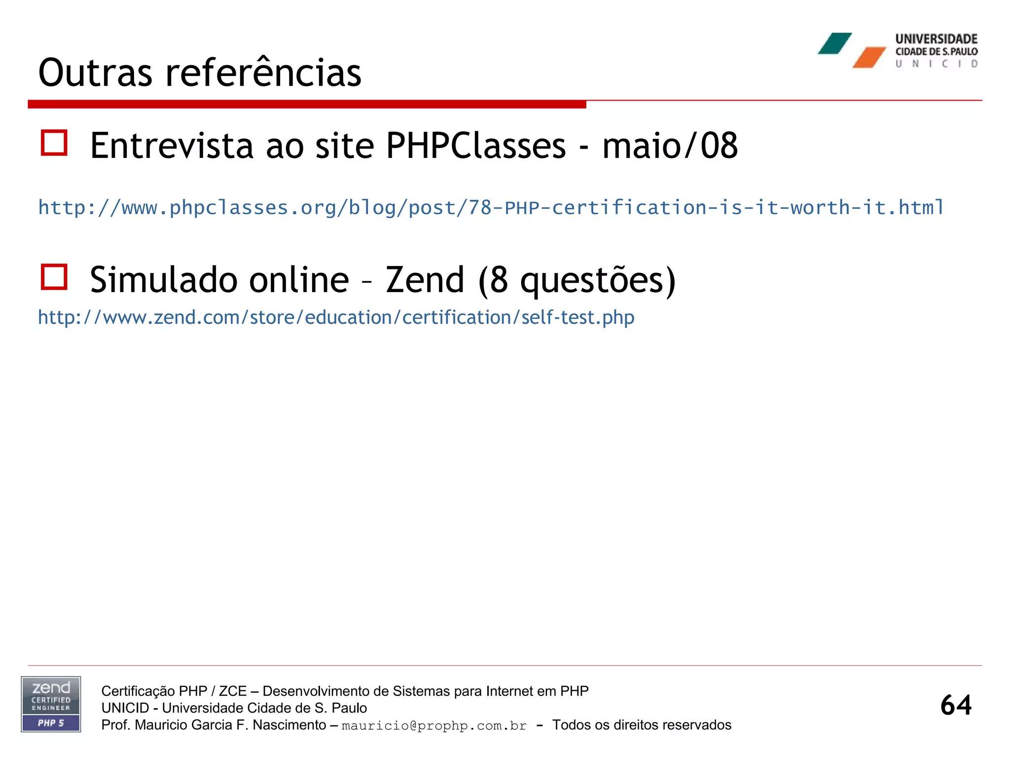 Outras referências Entrevista ao site PHPClasses - maio/08  http://www.phpclasses.org/blog/post/78-PHP-certification-is-it-worth-it.html Simulado online – Zend (8 questões) http://www.zend.com/store/education/certification/self-test.php Certificação PHP / ZCE – Desenvolvimento de Sistemas para Internet em PHP UNICID -  Universidade Cidade de S. Paulo Prof. Mauricio Garcia F. Nascimento –  [email_address]  -  Todos os direitos reservados 