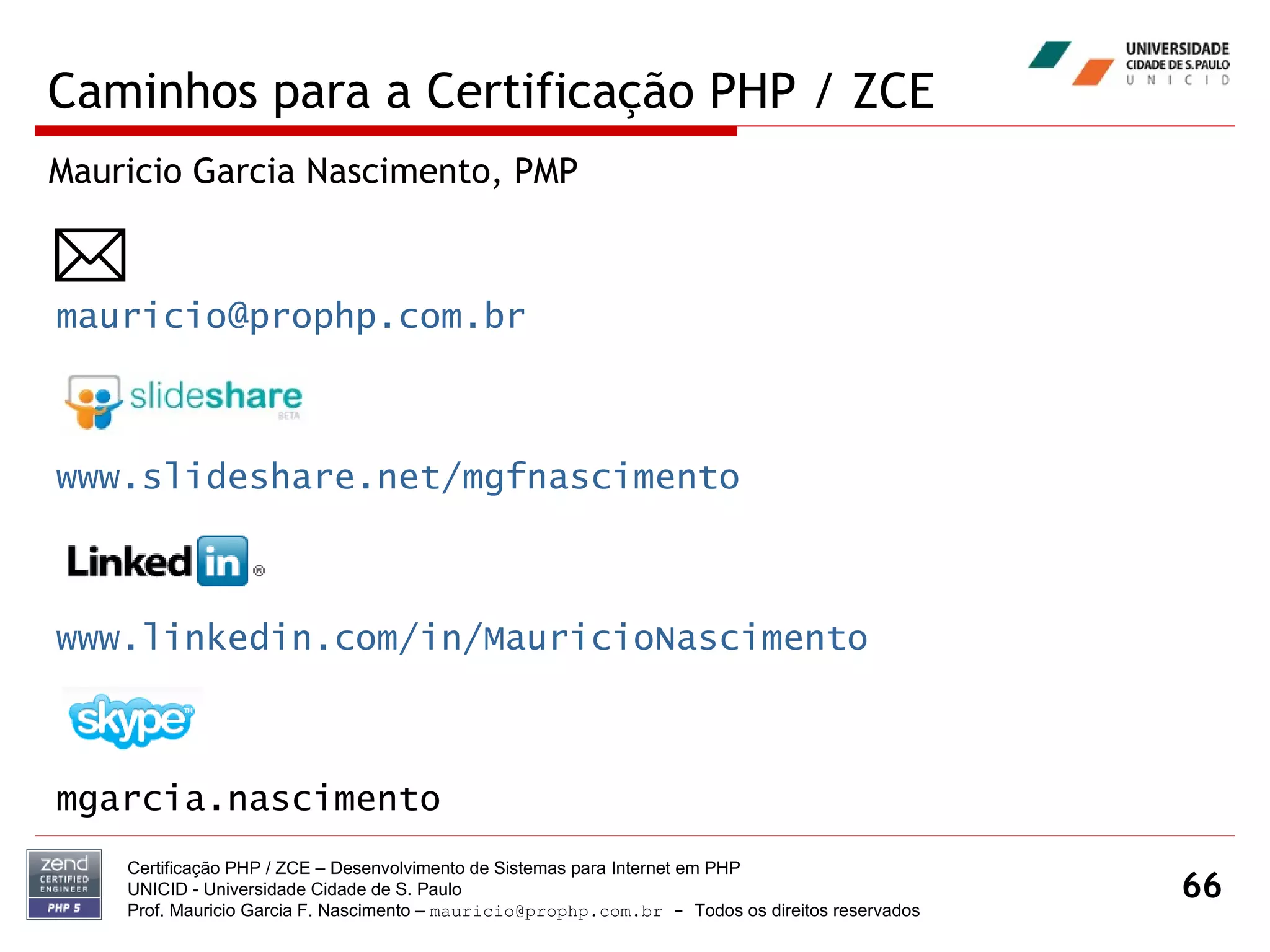 Caminhos para a Certificação PHP / ZCE Certificação PHP / ZCE – Desenvolvimento de Sistemas para Internet em PHP UNICID -  Universidade Cidade de S. Paulo Prof. Mauricio Garcia F. Nascimento –  [email_address]  -  Todos os direitos reservados [email_address] www.slideshare.net/mgfnascimento www.linkedin.com/in/MauricioNascimento mgarcia.nascimento Mauricio Garcia Nascimento, PMP  