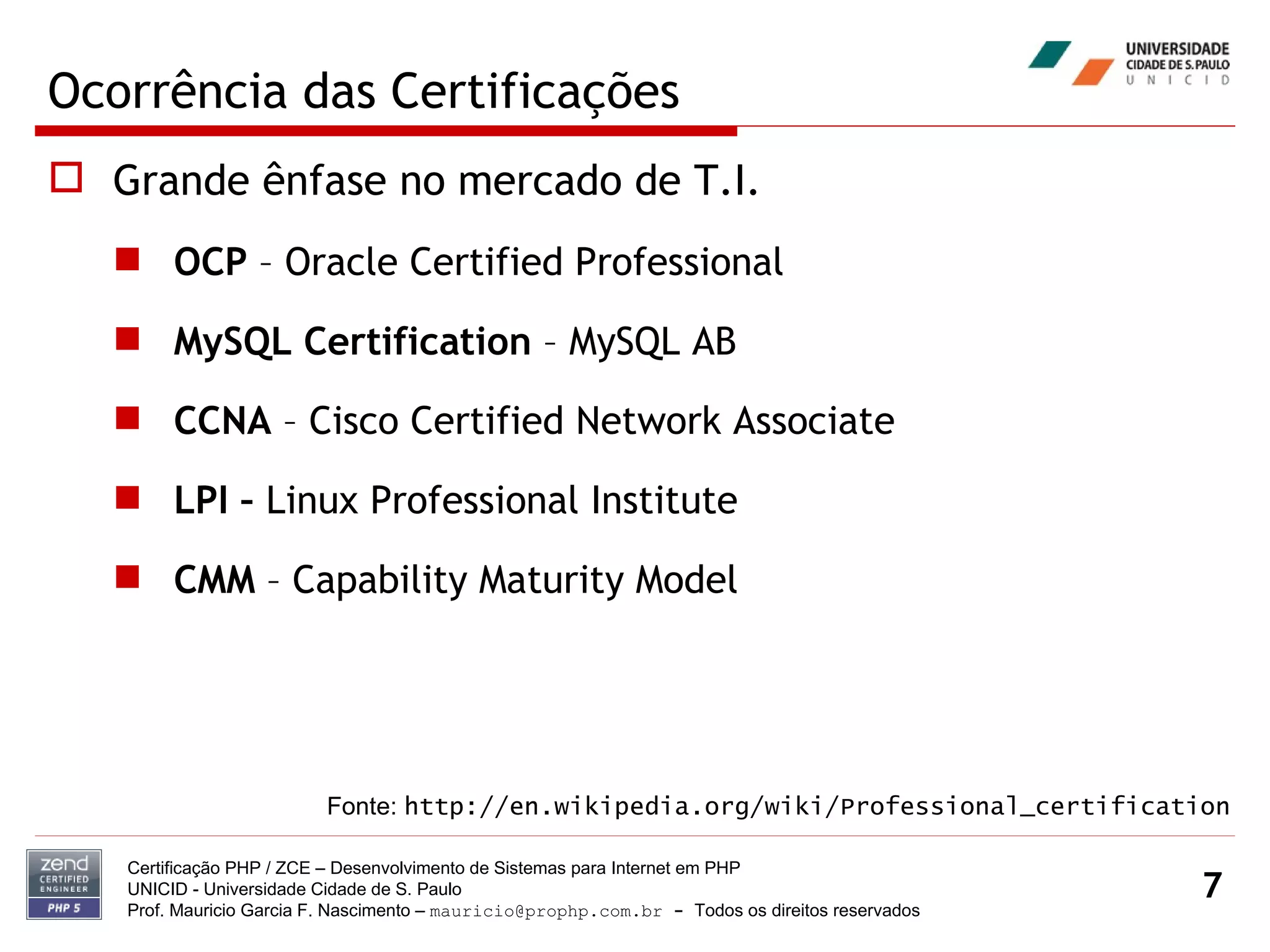 Ocorrência das Certificações Grande ênfase no mercado de T.I. OCP  – Oracle Certified Professional MySQL Certification  – MySQL AB CCNA  – Cisco Certified Network Associate LPI –  Linux Professional Institute CMM  – Capability Maturity Model Certificação PHP / ZCE – Desenvolvimento de Sistemas para Internet em PHP UNICID -  Universidade Cidade de S. Paulo Prof. Mauricio Garcia F. Nascimento –  [email_address]  -  Todos os direitos reservados Fonte:  http://en.wikipedia.org/wiki/Professional_certification 