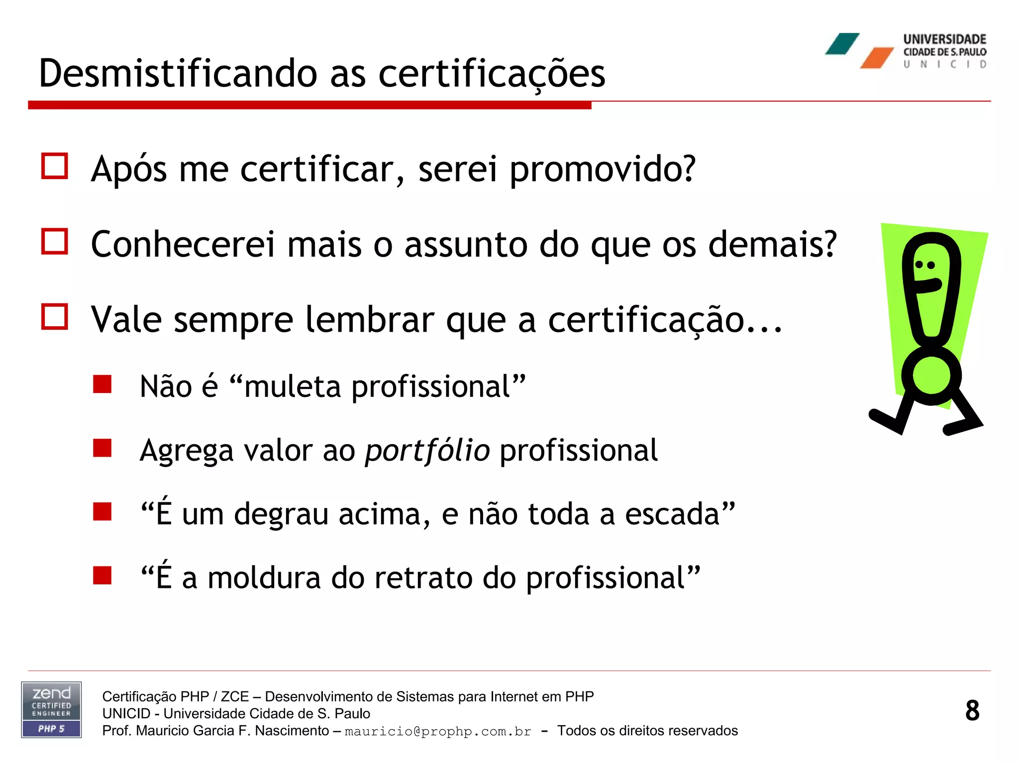 Desmistificando as certificações Após me certificar, serei promovido? Conhecerei mais o assunto do que os demais? Vale sempre lembrar que a certificação... Não é “muleta profissional” Agrega valor ao  portfólio  profissional “É um degrau acima, e não toda a escada” “É a moldura do retrato do profissional” Certificação PHP / ZCE – Desenvolvimento de Sistemas para Internet em PHP UNICID -  Universidade Cidade de S. Paulo Prof. Mauricio Garcia F. Nascimento –  [email_address]  -  Todos os direitos reservados 