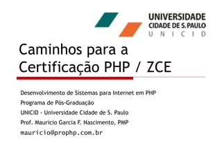 Caminhos para a Certificação PHP / ZCE Desenvolvimento de Sistemas para Internet em PHP Programa de Pós-Graduação UNICID - Universidade Cidade de S. Paulo Prof. Mauricio Garcia F. Nascimento, PMP [email_address] 