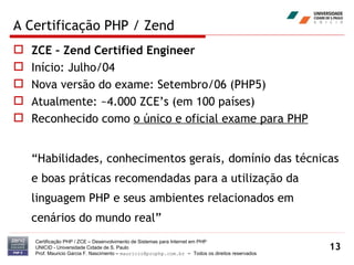 A Certificação PHP / Zend ZCE – Zend Certified Engineer Início: Julho/04 Nova versão do exame: Setembro/06 (PHP5) Atualmente: ~4.000 ZCE’s (em 100 países) Reconhecido como  o único e oficial exame para PHP “ Habilidades, conhecimentos gerais, domínio das técnicas e boas práticas recomendadas para a utilização da linguagem PHP e seus ambientes relacionados em cenários do mundo real” Certificação PHP / ZCE – Desenvolvimento de Sistemas para Internet em PHP UNICID -  Universidade Cidade de S. Paulo Prof. Mauricio Garcia F. Nascimento –  [email_address]  -  Todos os direitos reservados 
