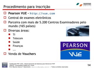 Procedimento para inscrição Pearson VUE -  http://vue.com Central de exames eletrônicos Parceira com mais de 5.200 Centros Examinadores pelo mundo (165 países) Diversas áreas: TI Telecom Saúde Finanças ... Venda de  Vouchers Certificação PHP / ZCE – Desenvolvimento de Sistemas para Internet em PHP UNICID -  Universidade Cidade de S. Paulo Prof. Mauricio Garcia F. Nascimento –  [email_address]  -  Todos os direitos reservados 