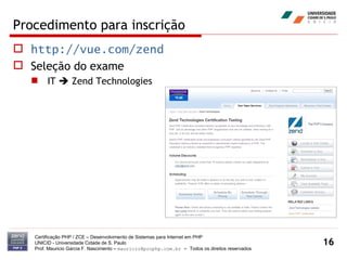 Procedimento para inscrição http://vue.com/zend Seleção do exame IT    Zend Technologies Certificação PHP / ZCE – Desenvolvimento de Sistemas para Internet em PHP UNICID -  Universidade Cidade de S. Paulo Prof. Mauricio Garcia F. Nascimento –  [email_address]  -  Todos os direitos reservados 