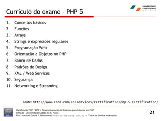 Currículo do exame – PHP 5 Conceitos básicos Funções Arrays Strings e expressões regulares  Programação Web  Orientação a Objetos no PHP Banco de Dados Padrões de Design XML / Web Services Segurança Networking e Streaming Certificação PHP / ZCE – Desenvolvimento de Sistemas para Internet em PHP UNICID -  Universidade Cidade de S. Paulo Prof. Mauricio Garcia F. Nascimento –  [email_address]  -  Todos os direitos reservados Fonte:  http://www.zend.com/en/services/certification/php-5-certification/ 