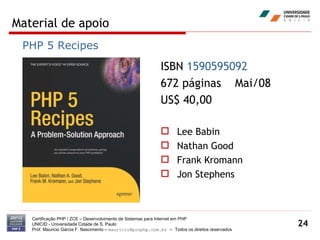 Material de apoio Certificação PHP / ZCE – Desenvolvimento de Sistemas para Internet em PHP UNICID -  Universidade Cidade de S. Paulo Prof. Mauricio Garcia F. Nascimento –  [email_address]  -  Todos os direitos reservados ISBN  1590595092   672 páginas  Mai/08 US$ 40,00 Lee Babin Nathan Good Frank Kromann Jon Stephens PHP 5 Recipes 