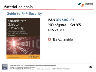 Material de apoio Certificação PHP / ZCE – Desenvolvimento de Sistemas para Internet em PHP UNICID -  Universidade Cidade de S. Paulo Prof. Mauricio Garcia F. Nascimento –  [email_address]  -  Todos os direitos reservados ISBN  0973862106   200 páginas  Set/05 US$ 24,00 Ilia Alshanetsky Guide to PHP Security 