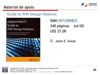 Material de apoio Certificação PHP / ZCE – Desenvolvimento de Sistemas para Internet em PHP UNICID -  Universidade Cidade de S. Paulo Prof. Mauricio Garcia F. Nascimento –  [email_address]  -  Todos os direitos reservados ISBN  0973589825   340 páginas  Jul/05 US$ 27,00 Jason E. Sweat Guide to PHP Design Patterns 