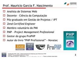 Prof. Mauricio Garcia F. Nascimento Analista de Sistemas Web Docente – Ciência da Computação Pós-graduado em Gestão de Projetos / IPT Zend Certified Engineer Membro voluntário do PMI  PMP –  Project Management Professional Gestor do grupo ProPHP Autor do livro “PHP Profissional” - Novatec Certificação PHP / ZCE – Desenvolvimento de Sistemas para Internet em PHP UNICID -  Universidade Cidade de S. Paulo Prof. Mauricio Garcia F. Nascimento –  [email_address]  -  Todos os direitos reservados 