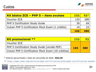 Custos Certificação PHP / ZCE – Desenvolvimento de Sistemas para Internet em PHP UNICID -  Universidade Cidade de S. Paulo Prof. Mauricio Garcia F. Nascimento –  [email_address]  -  Todos os direitos reservados * Valores aproximados / base de conversão do dólar:  R$2,30 **  http://www.zend.com/en/store/php-certification/zend-php5-certification-bundle Kit básico ZCE – PHP 5 – itens avulsos US$ R$* Voucher ZCE 125 288 PHP 5 Certification Study Guide   30 69 Vulcan PHP 5 Certification Mock Exam (1 crédito) 10 23 165 380 Kit promocional ** US$ R$ Voucher ZCE 165 380 PHP 5 Certification Study Guide (versão PDF) Vulcan PHP 5 Certification Mock Exam (10 créditos) 