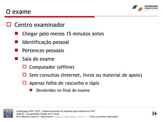 O exame Centro examinador Chegar pelo menos 15 minutos antes Identificação pessoal Pertences pessoais Sala do exame Computador (offline) Sem consultas (Internet, livros ou material de apoio) Apenas folha de rascunho e lápis Devolvidos no final do exame Certificação PHP / ZCE – Desenvolvimento de Sistemas para Internet em PHP UNICID -  Universidade Cidade de S. Paulo Prof. Mauricio Garcia F. Nascimento –  [email_address]  -  Todos os direitos reservados 
