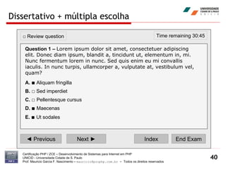 Dissertativo + múltipla escolha Certificação PHP / ZCE – Desenvolvimento de Sistemas para Internet em PHP UNICID -  Universidade Cidade de S. Paulo Prof. Mauricio Garcia F. Nascimento –  [email_address]  -  Todos os direitos reservados ◄  Previous Next ► Index End Exam Time remaining 30:45 □  Review question Question 1 –   Lorem ipsum dolor sit amet, consectetuer adipiscing elit. Donec diam ipsum, blandit a, tincidunt ut, elementum in, mi. Nunc fermentum lorem in nunc. Sed quis enim eu mi convallis iaculis. In nunc turpis, ullamcorper a, vulputate at, vestibulum vel, quam? A.   ■  Aliquam fringilla  B.   □  Sed imperdiet  C.   □   Pellentesque cursus  D.   ■   Maecenas E.   ■   Ut sodales   