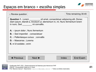Espaços em branco + escolha simples Certificação PHP / ZCE – Desenvolvimento de Sistemas para Internet em PHP UNICID -  Universidade Cidade de S. Paulo Prof. Mauricio Garcia F. Nascimento –  [email_address]  -  Todos os direitos reservados ◄  Previous Next ► Index End Exam Time remaining 30:45 □  Review question Question 1  - Lorem _________ sit amet, consectetuer adipiscing elit. Donec diam ipsum, blandit a, tincidunt ut, elementum in, mi. Nunc fermentum lorem in nunc. Sed ________ mi convallis.   A.  ○ ipsum dolor ; Nunc fermentum  B.  ○ Sed imperdiet  ; consectetuer  C.  ○ Pellentesque cursus  ; convallis  D.  ○ Maecenas ; Lorema E.  ● Ut sodales ; enim  