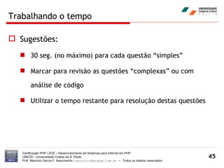 Trabalhando o tempo Sugestões: 30 seg. (no máximo) para cada questão “simples” Marcar para revisão as questões “complexas” ou com análise de código Utilizar o tempo restante para resolução destas questões Certificação PHP / ZCE – Desenvolvimento de Sistemas para Internet em PHP UNICID -  Universidade Cidade de S. Paulo Prof. Mauricio Garcia F. Nascimento –  [email_address]  -  Todos os direitos reservados 