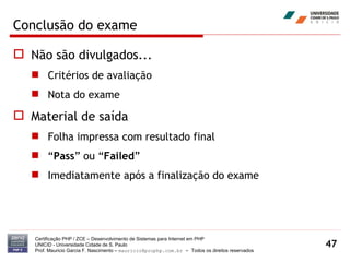Conclusão do exame Não são divulgados... Critérios de avaliação Nota do exame Material de saída Folha impressa com resultado final “ Pass ” ou “ Failed ” Imediatamente após a finalização do exame Certificação PHP / ZCE – Desenvolvimento de Sistemas para Internet em PHP UNICID -  Universidade Cidade de S. Paulo Prof. Mauricio Garcia F. Nascimento –  [email_address]  -  Todos os direitos reservados 