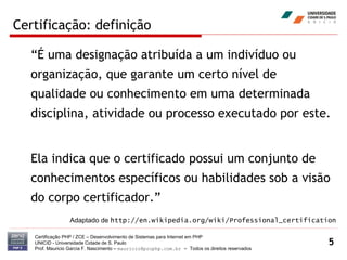 Certificação: definição “É uma designação atribuída a um indivíduo ou organização, que garante um certo nível de qualidade ou conhecimento em uma determinada disciplina, atividade ou processo executado por este.  Ela indica que o certificado possui um conjunto de conhecimentos específicos ou habilidades sob a visão do corpo certificador.” Certificação PHP / ZCE – Desenvolvimento de Sistemas para Internet em PHP UNICID -  Universidade Cidade de S. Paulo Prof. Mauricio Garcia F. Nascimento –  [email_address]  -  Todos os direitos reservados Adaptado de  http://en.wikipedia.org/wiki/Professional_certification 