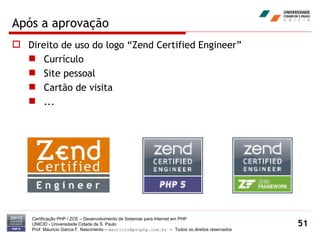 Após a aprovação Direito de uso do logo “Zend Certified Engineer” Currículo Site pessoal Cartão de visita ... Certificação PHP / ZCE – Desenvolvimento de Sistemas para Internet em PHP UNICID -  Universidade Cidade de S. Paulo Prof. Mauricio Garcia F. Nascimento –  [email_address]  -  Todos os direitos reservados 