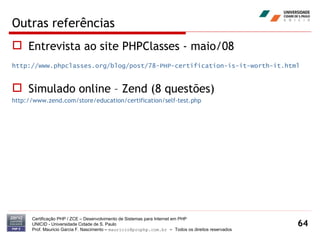 Outras referências Entrevista ao site PHPClasses - maio/08  http://www.phpclasses.org/blog/post/78-PHP-certification-is-it-worth-it.html Simulado online – Zend (8 questões) http://www.zend.com/store/education/certification/self-test.php Certificação PHP / ZCE – Desenvolvimento de Sistemas para Internet em PHP UNICID -  Universidade Cidade de S. Paulo Prof. Mauricio Garcia F. Nascimento –  [email_address]  -  Todos os direitos reservados 